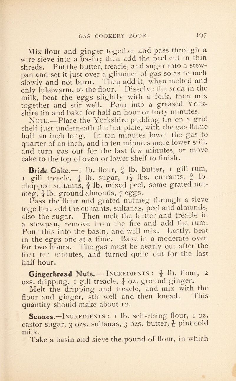 Mix flour and ginger together and pass through a wire sieve into a basin; then add the peel cut in thin shreds. Put the butter, treacle, and sugar into a stew- pan and set it just over a glimmer of gas so as to melt slowly and not burn. Then add it, when melted and only lukewarm, to the flour. Dissolve the soda in the milk, beat the eggs slightly wTith a fork, then mix together and stir well. Pour into a greased York¬ shire tin and bake for half an hour or forty minutes.. Note.—Place the Yorkshire pudding tin on a grid shelf just underneath the hot plate, with the gas flame half an inch long. In ten minutes lower the gas to quarter of an inch, and in ten minutes more lower still, and turn gas out for the last few minutes, or move cake to the top of oven or lower shelf to finish. Bride Cake —1 lb. flour, | lb. butter, 1 gill rum, 1 gill treacle, J lb. sugar, ij lbs. currants, § lb. chopped sultanas, f lb. mixed peel, some grated nut¬ meg, J lb. ground almonds, 7 eggs. Pass the flour and grated nutmeg through a sieve together, add the currants, sultanas, peel and almonds, also the sugar. Then melt the butter and treacle in a stewpan, remove from the fire and add the rum. Pour this into the basin, and well mix. Lastly, beat in the eggs one at a time. Bake in a moderate oven for two hours. The gas must be nearly out after the first ten minutes, and turned quite out for the last half hour. Gingerbread Nuts. — Ingredients: \ lb. flour, 2 ozs. dripping, 1 gill treacle, \ oz. ground ginger. Melt the dripping and treacle, and mix with the flour and ginger, stir w7ell and then knead. This quantity should make about 12. Scones.—Ingredients : 1 lb. self-rising flour, 1 oz. castor sugar, 3 ozs. sultanas, 3 ozs. butter, J pint cold milk. Take a basin and sieve the pound of flour, in which