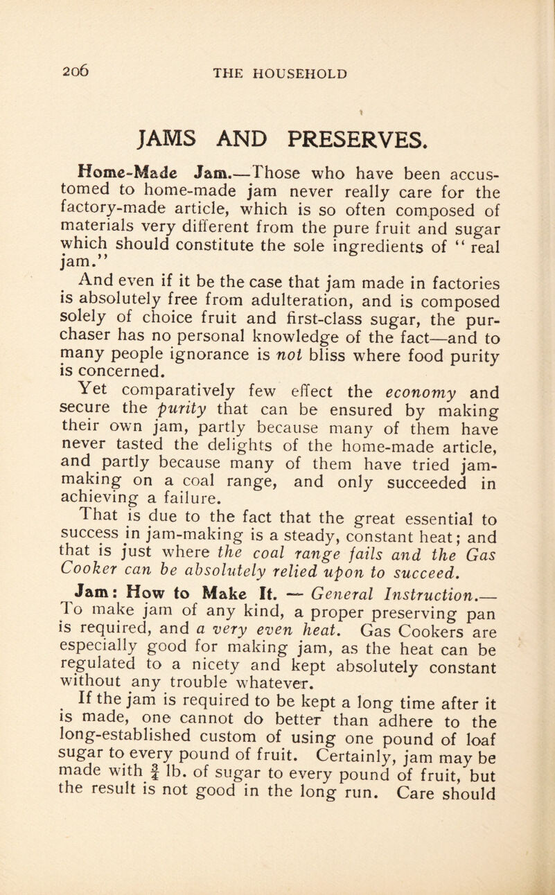 JAMS AND PRESERVES. Home-Made Jam.—Those who have been accus¬ tomed to home-made jam never really care for the factory-made article, which is so often composed of materials very different from the pure fruit and sugar which should constitute the sole ingredients of “ real jam.” And even if it be the case that jam made in factories is absolutely free from adulteration, and is composed solely of choice fruit and first-class sugar, the pur¬ chaser has no personal knowledge of the fact—and to many people ignorance is not bliss where food purity is concerned. Yet comparatively few effect the economy and secure the purity that can be ensured by making their own jam, partly because many of them have never tasted the delights of the home-made article, and partly because many of them have tried jam¬ making on a coal range, and only succeeded in achieving a failure. That is due to the fact that the great essential to success in jam-making is a steady, constant heat; and that is just where the coal range fails and the Gas Cooker can he absolutely relied upon to succeed. Jam: How to Make It. — General Instruction.— 1 o make jam of any kind, a proper preserving pan is required, and a very even heat. Gas Cookers are especially good for making jam, as the heat can be regulated to a nicety and kept absolutely constant without any trouble whatever. If the jam is required to be kept a long time after it is made, one cannot do better than adhere to the long-established custom of using one pound of loaf sugar to every pound of fruit. Certainly, jam may be made with f lb. of sugar to every pound of fruit, but the result is not good in the long run. Care should