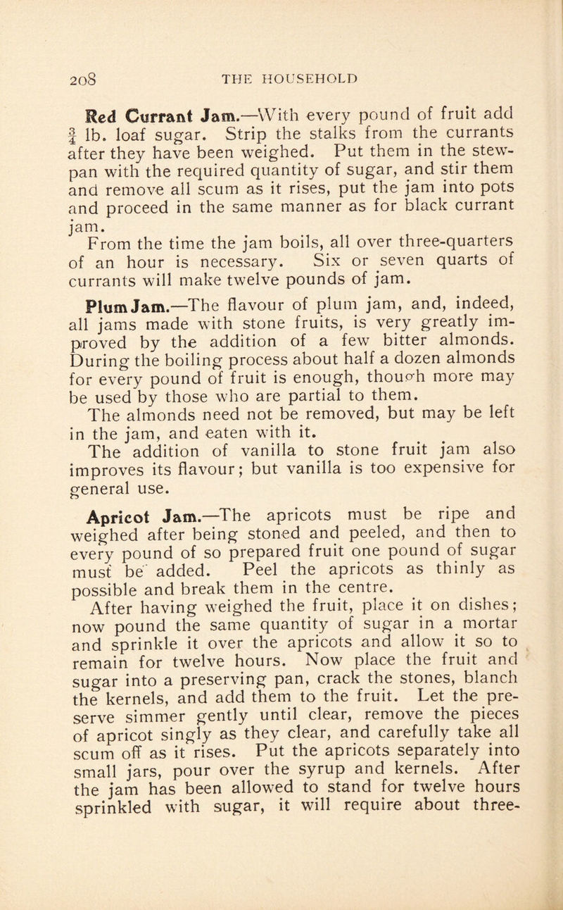 Red Ctirra&t Jam.—With every pound of fruit add | lb. loaf sugar. Strip the stalks from the currants after they have been weighed. Put them in the stew- pan with the required quantity of sugar, and stir them and remove all scum as it rises, put the jam into pots and proceed in the same manner as for black currant jam. From the time the jam boils, all over three-quarters of an hour is necessary. Six or seven quarts of currants will make twelve pounds of jam. Plum Jam.—The flavour of plum jam, and, indeed, all jams made with stone fruits, is very greatly im¬ proved by the addition of a few bitter almonds. During the boiling process about half a dozen almonds for every pound of fruit is enough, thoup-h more may be used by those who are partial to them. The almonds need not be removed, but may be left in the jam, and eaten with it. The addition of vanilla to stone fruit jam also improves its flavour; but vanilla is too expensive for general use. Apricot Jam.—The apricots must be ripe and weighed after being stoned and peeled, and then to every pound of so prepared fruit one pound of sugar must be added. Peel the apricots as thinly as possible and break them in the centre. After having weighed the fruit, place it on dishes; now pound the same quantity of sugar in a mortar and sprinkle it over the apricots and allow it so to remain for twelve hours. Now place the fruit and sugar into a preserving pan, crack the stones, blanch the kernels, and add them to the fruit. Let the pre¬ serve simmer gently until clear, remove the pieces of apricot singly as they clear, and carefully take all scum off as it rises. Put the apricots separately into small jars, pour over the syrup and kernels. After the jam has been allowed to stand for twelve hours sprinkled with sugar, it will require about three-