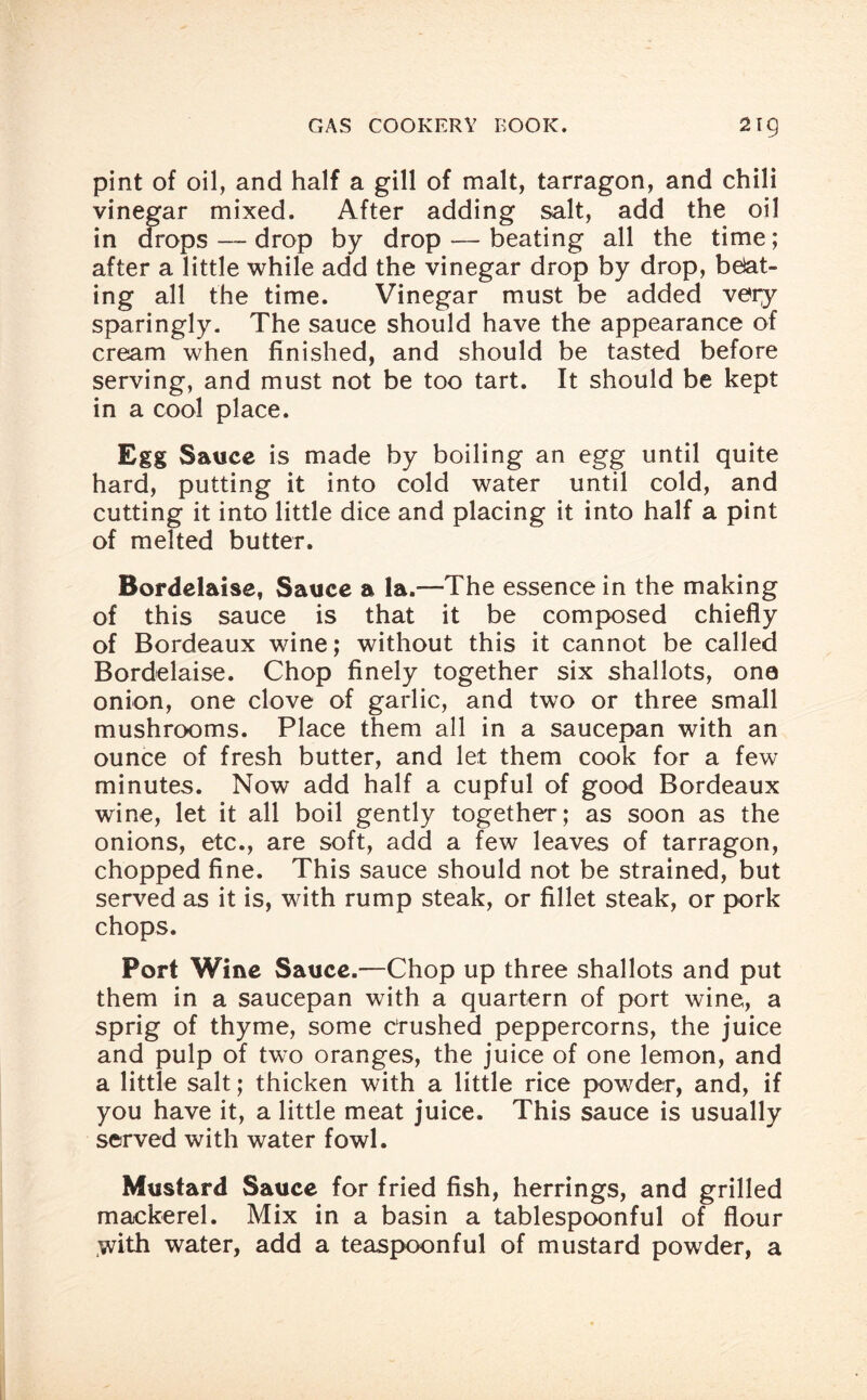 pint of oil, and half a gill of malt, tarragon, and chili vinegar mixed. After adding salt, add the oil in drops — drop by drop — beating all the time; after a little while add the vinegar drop by drop, beat¬ ing all the time. Vinegar must be added very sparingly. The sauce should have the appearance of cream when finished, and should be tasted before serving, and must not be too tart. It should be kept in a cool place. Egg Sauce is made by boiling an egg until quite hard, putting it into cold water until cold, and cutting it into little dice and placing it into half a pint of melted butter. Bordelaise, Sauce a la.—The essence in the making of this sauce is that it be composed chiefly of Bordeaux wine; without this it cannot be called Bordelaise. Chop finely together six shallots, one onion, one clove of garlic, and two or three small mushrooms. Place them all in a saucepan with an ounce of fresh butter, and let them cook for a few minutes. Now add half a cupful of good Bordeaux wine, let it all boil gently together; as soon as the onions, etc., are soft, add a few leaves of tarragon, chopped fine. This sauce should not be strained, but served as it is, with rump steak, or fillet steak, or pork chops. Port Wine Sauce.—Chop up three shallots and put them in a saucepan with a quartern of port wine, a sprig of thyme, some Crushed peppercorns, the juice and pulp of two oranges, the juice of one lemon, and a little salt; thicken with a little rice powder, and, if you have it, a little meat juice. This sauce is usually served with water fowl. Mustard Sauce for fried fish, herrings, and grilled mackerel. Mix in a basin a tablespoonful of flour with water, add a teaspoonful of mustard powder, a