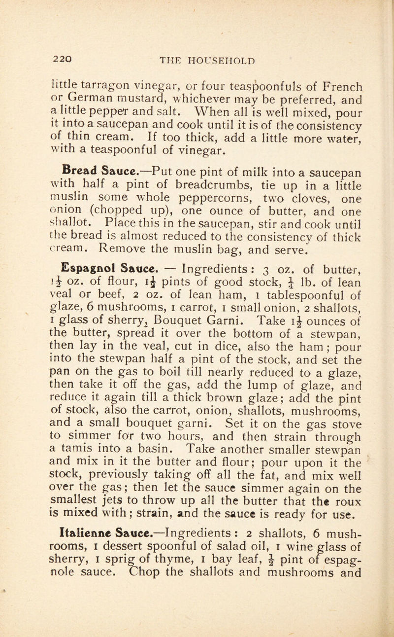 little tarragon vinegar, or four teaspoonfuls of French or German mustard, whichever may be preferred, and a little pepper and salt. When all is well mixed, pour it into a saucepan and cook until it is of the consistency of thin cream. If too thick, add a little more water, with a teaspoonful of vinegar. Bread Sauce.—Put one pint of milk into a saucepan with half a pint of breadcrumbs, tie up in a little muslin some whole peppercorns, two cloves, one onion (chopped up), one ounce of butter, and one shallot. Place this in the saucepan, stir and cook until the bread is almost reduced to the consistency of thick cream. Remove the muslin bag, and serve. Espagnol Sauce. — Ingredients : 3 oz. of butter, oz. of flour, ij pints of good stock, J lb. of lean veal or beef, 2 oz. of lean ham, 1 tablespoonful of glaze, 6 mushrooms, 1 carrot, 1 small onion, 2 shallots, 1 glass of sherry^ Bouquet Garni. Take ij ounces of the butter, spread it over the bottom of a stewpan, then lay in the veal, cut in dice, also the ham; pour into the stewpan half a pint of the stock, and set the pan on the gas to boil till nearly reduced to a glaze, then take it off the gas, add the lump of glaze, and reduce it again till a thick brown glaze; add the pint of stock, also the carrot, onion, shallots, mushrooms, and a small bouquet garni. Set it on the gas stove to simmer for two hours, and then strain through a tamis into a basin. Take another smaller stewpan and mix in it the butter and flour; pour upon it the stock, previously taking off all the fat, and mix well over the gas; then let the sauce simmer again on the smallest jets to throw up all the butter that the roux is mixed with; strain, and the sauce is ready for use. Italienne Sauce.—Ingredients : 2 shallots, 6 mush¬ rooms, 1 dessert spoonful of salad oil, 1 wine glass of sherry, 1 sprig of thyme, 1 bay leaf, J pint of espag- nole sauce. Chop the shallots and mushrooms and