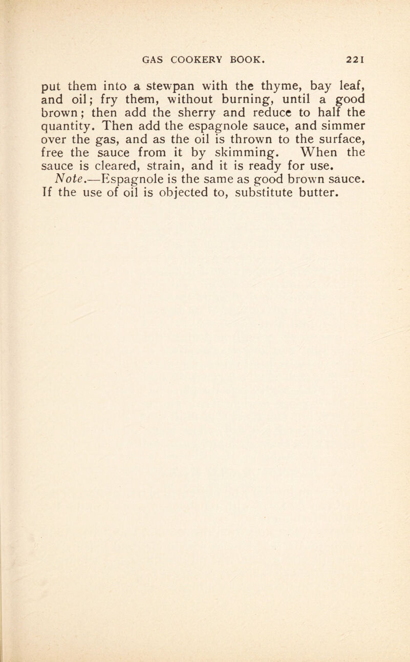 put them into a stewpan with the thyme, bay leaf, and oil; fry them, without burning, until a good brown; then add the sherry and reduce to half the quantity. Then add the espagnole sauce, and simmer over the gas, and as the oil is thrown to the surface, free the sauce from it by skimming. When the sauce is cleared, strain, and it is ready for use. Note.—Espagnole is the same as good brown sauce. If the use of oil is objected to, substitute butter.