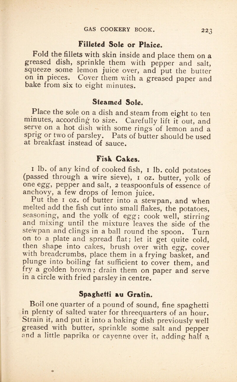 Filleted Sole or Plaice. Fold the fillets with skin inside and place them on a greased dish, sprinkle them with pepper and salt, squeeze some lemon juice over, and put the butter on in pieces. Cover them with a greased paper and bake from six to eight minutes. Steamed Sole. Place the sole on a dish and steam from eight to ten minutes, according to size. Carefully lift it out, and serve on a hot dish with some rings of lemon and a sprig or two of parsley. Pats of butter should be used at breakfast instead of sauce. Fisk Cakes. 1 lb. of any kind of cooked fish, 1 lb. cold potatoes (passed through a wire sieve), 1 oz. butter, yolk of one egg, pepper and salt, 2 teaspoonfuls of essence of anchovy, a few drops of lemon juice. Put the 1 oz. of butter into a stewpan, and when melted add the fish cut into small flakes, the potatoes, seasoning, and the yolk of egg; cook well, stirring and mixing until the mixture leaves the side of the stewpan and clings in a ball round the spoon. Turn on to a plate and spread flat; let it get quite cold, then shape into cakes, brush over with egg, cover with breadcrumbs, place them in a frying basket, and plunge into boiling fat sufficient to cover them, and fry a golden brown; drain them on paper and serve in a circle with fried parsley in centre. Spaghetti au Gratin. Boil one quarter of a pound of sound, fine spaghetti in plenty of salted water for threequarters of an hour. Strain it, and put it into a baking dish previously well greased with butter, sprinkle some salt and pepper and a little paprika or cayenne oyer it, adding half a