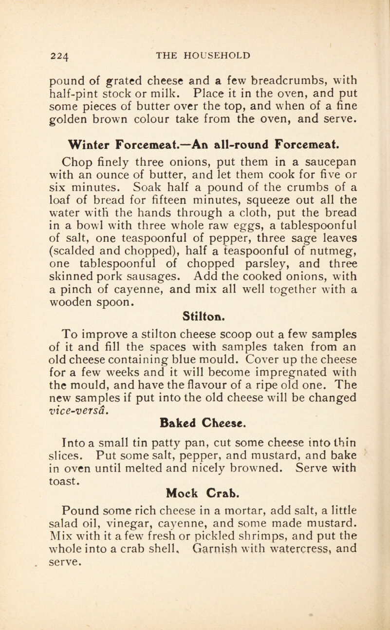 pound of grated cheese and a few breadcrumbs, with half-pint stock or milk. Place it in the oven, and put some pieces of butter over the top, and when of a fine golden brown colour take from the oven, and serve. Winter Forcemeat.—An all-round Forcemeat. Chop finely three onions, put them in a saucepan with an ounce of butter, and let them cook for five or six minutes. Soak half a pound of the crumbs of a loaf of bread for fifteen minutes, squeeze out all the water with the hands through a cloth, put the bread in a bowl with three whole raw eggs, a tablespoonful of salt, one teaspoonful of pepper, three sage leaves (scalded and chopped), half a teaspoonful of nutmeg, one tablespoonful of chopped parsley, and three skinned pork sausages. Add the cooked onions, with a pinch of cayenne, and mix all well together with a wooden spoon. Stilton. To improve a Stilton cheese scoop out a few samples of it and fill the spaces with samples taken from an old cheese containing blue mould. Cover up the cheese for a few weeks and it will become impregnated with the mould, and have the flavour of a ripe old one. The new samples if put into the old cheese will be changed vice-versa. Baked Cheese. Into a small tin patty pan, cut some cheese into thin slices. Put some salt, pepper, and mustard, and bake in oven until melted and nicely browned. Serve with toast. Mock Crab. Pound some rich cheese in a mortar, add salt, a little salad oil, vinegar, cayenne, and some made mustard. Mix with it a few fresh or pickled shrimps, and put the whole into a crab shell. Garnish with watercress* and serve.