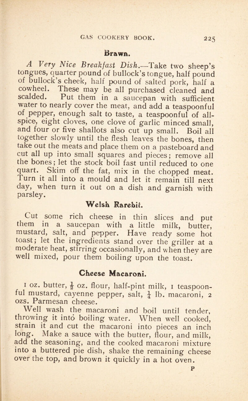 Brawn. A Very Nice Breakfast Dish.—Take two sheep’s tongues, quarter pound of bullock’s tongue, half pound of bullock’s cheek, half pound of salted pork, half a cowheel. These may be all purchased cleaned and scalded. Put them in a saucepan with sufficient water to nearly cover the meat, and add a teaspoonful of pepper, enough salt to taste, a teaspoonful of all¬ spice, eight cloves, one clove of garlic minced small, and four or five shallots also cut up small. Boil all together slowly until the flesh leaves the bones, then take out the meats and place them on a pasteboard and cut all up into small squares and pieces; remove all the bones; let the stock boil fast until reduced to one quart. Skim off the fat, mix in the chopped meat. Turn it all into a mould and let it remain till next day, when turn it out on a dish and garnish with parsley. Welsh Rarebit. Cut some rich cheese in thin slices and put them in a saucepan with a little milk, butter, mustard, salt, and pepper. Have ready some hot toast; let the ingredients stand over the griller at a moderate heat, stirring occasionally, and when they are well mixed, pour them boiling upon the toast. Cheese Macaroni. 1 oz. butter, J oz. flour, half-pint milk, 1 teaspoon¬ ful mustard, cayenne pepper, salt, J lb. macaroni, 2 ozs. Parmesan cheese. Wejl wash the macaroni and boil until tender, throwing it into boiling water. When well cooked, strain it and cut the macaroni into pieces an inch long. Make a sauce with the butter, flour, and milk, add the seasoning, and the cooked macaroni mixture into a buttered pie dish, shake the remaining cheese over the top, and brown it quickly in a hot oven. p