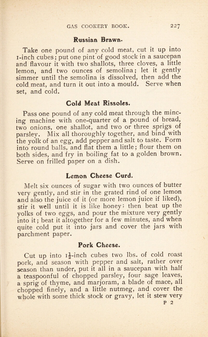 Russian Brawn. Take one pound of any cold meat, cut it up into i-inch cubes; put one pint of good stock in a saucepan and flavour it with two shallots, three cloves, a little lemon, and two ounces of semolina; let it gently simmer until the semolina is dissolved, then add the cold meat, and turn it out into a mould. Serve when set, and cold. Cold Meat Rissoles. Pass one pound of any cold meat through the minc¬ ing machine with one-quarter of a pound of bread, two onions, one shallot, and two or three sprigs of parsley. Mix all thoroughly together, and bind with the yolk of an egg, add pepper and salt to taste. Form into round balls, and flat them a little; flour them on both sides, and fry in boiling fat to a golden brown. Serve on frilled paper on a dish. Lemon Cheese Curd. ♦ Melt six ounces of sugar with tw7o ounces of butter very gently, and stir in the grated rind of one lemon and also the juice of it (or more lemon juice if liked), stir it well until it is like honey; then beat up the yolks of two eggs, and pour the mixture very gently into it; beat it altogether for a few minutes, and when quite cold put it into jars and cover the jars with parchment paper. Pork Cheese. Cut up into ij-inch cubes two lbs. of cold roast pork, and season with pepper and salt, rather over season than under, put it all in a saucepan with half a teaspoonful of chopped parsley, four sage leaves, a sprig of thyme, and marjoram, a blade of mace, all chopped finely, and a little nutmeg, and cover the whole with some thick stock or gravy, let it stew very p 2