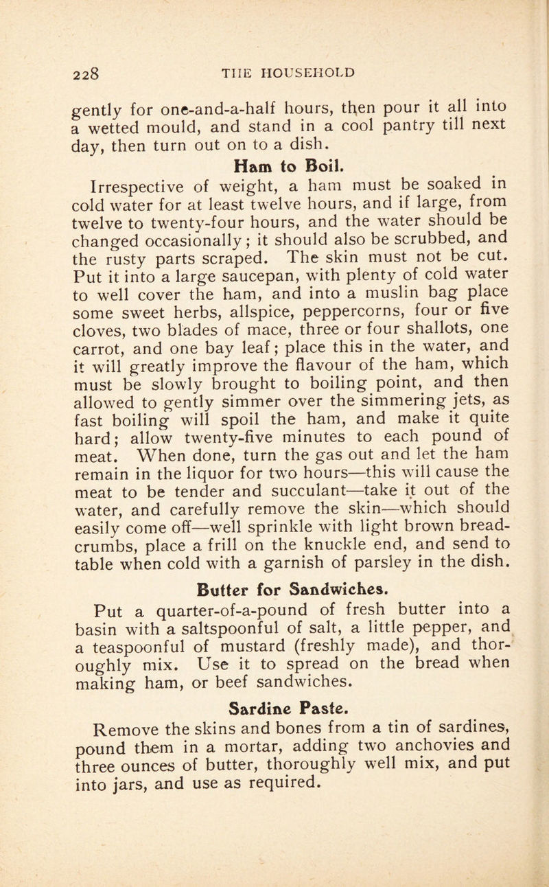 gently for one-and-a-half hours, then pour it all into a wetted mould, and stand in a cool pantry till next day, then turn out on to a dish. Ham to Boil. Irrespective of weight, a ham must be soaked in cold water for at least twelve hours, and if large, from twelve to twenty-four hours, and the water should be changed occasionally; it should also be scrubbed, and the rusty parts scraped. The skin must not be cut. Put it into a large saucepan, with plenty of cold water to well cover the ham, and into a muslin bag place some sweet herbs, allspice, peppercorns, four or five cloves, two blades of mace, three or four shallots, one carrot, and one bay leaf; place this in the water, and it will greatly improve the flavour of the ham, which must be slowly brought to boiling point, and then allowed to gently simmer over the simmering jets, as fast boiling will spoil the ham, and make it quite hard; allow twenty-five minutes to each pound of meat. When done, turn the gas out and let the ham remain in the liquor for two hours—this will cause the meat to be tender and succulant—take it out of the water, and carefully remove the skin—which should easily come off—well sprinkle with light brown bread¬ crumbs, place a frill on the knuckle end, and send to table when cold with a garnish of parsley in the dish. Butter for Sandwiches. Put a quarter-of-a-pound of fresh butter into a basin with a saltspoonful of salt, a little pepper, and a teaspoonful of mustard (freshly made), and thor¬ oughly mix. Use it to spread on the bread when making ham, or beef sandwiches. Sardine Paste. Remove the skins and bones from a tin of sardines, pound them in a mortar, adding two anchovies and three ounces of butter, thoroughly well mix, and put into jars, and use as required.