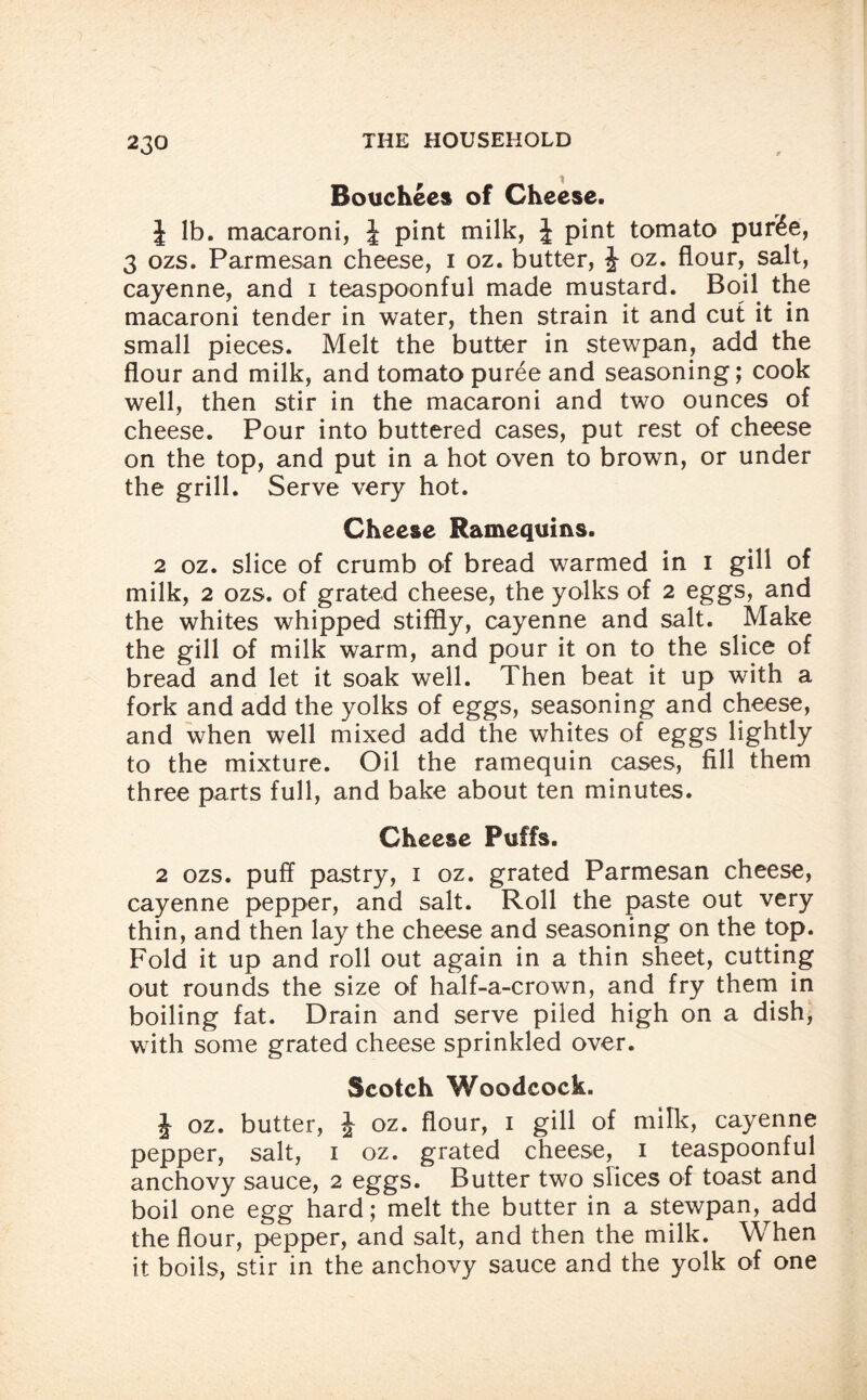 Bouchees of Cheese. J lb. macaroni, J pint milk, | pint tomato pur£e, 3 ozs. Parmesan cheese, i oz. butter, J oz. flour, salt, cayenne, and i teaspoonful made mustard. Boil the macaroni tender in water, then strain it and cut it in small pieces. Melt the butter in stewpan, add the flour and milk, and tomato puree and seasoning; cook well, then stir in the macaroni and two ounces of cheese. Pour into buttered cases, put rest of cheese on the top, and put in a hot oven to brown, or under the grill. Serve very hot. Cheese Ramequms. 2 oz. slice of crumb of bread warmed in I gill of milk, 2 ozs. of grated cheese, the yolks of 2 eggs, and the whites whipped stiffly, cayenne and salt. Make the gill of milk warm, and pour it on to the slice of bread and let it soak well. Then beat it up with a fork and add the yolks of eggs, seasoning and cheese, and when well mixed add the whites of eggs lightly to the mixture. Oil the ramequin cases, fill them three parts full, and bake about ten minutes. Cheese Puffs. 2 ozs. puff pastry, i oz. grated Parmesan cheese, cayenne pepper, and salt. Roll the paste out very thin, and then lay the cheese and seasoning on the top. Fold it up and roll out again in a thin sheet, cutting out rounds the size of half-a-crown, and fry them in boiling fat. Drain and serve piled high on a dish, with some grated cheese sprinkled over. Scotch Woodcock. J oz. butter, £ oz. flour, i gill of milk, cayenne pepper, salt, i oz. grated cheese, i teaspoonful anchovy sauce, 2 eggs. Butter two slices of toast and boil one egg hard; melt the butter in a stewpan, ada the flour, pepper, and salt, and then the milk. When it boils, stir in the anchovy sauce and the yolk of one