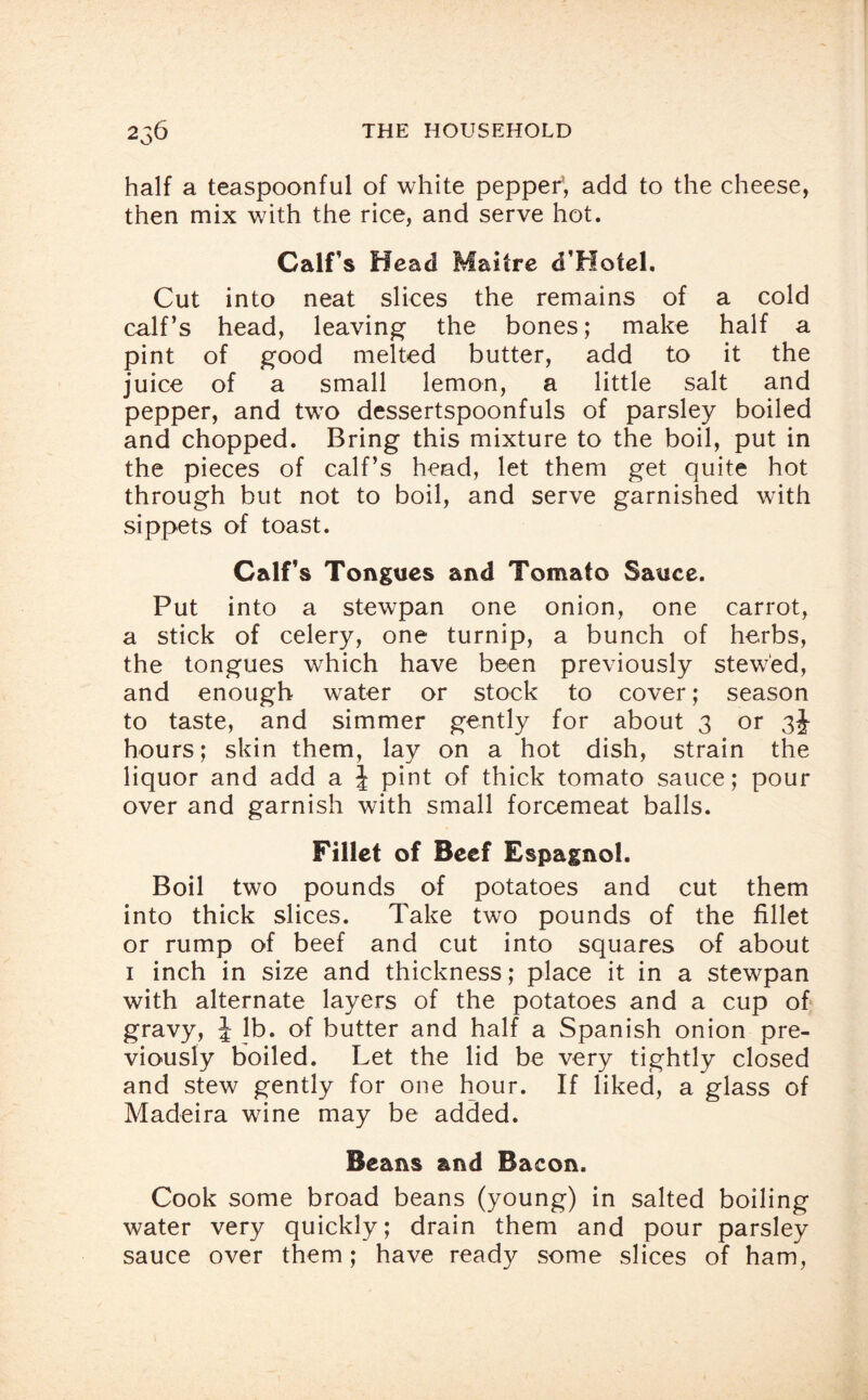 half a teaspoonful of white pepper1, add to the cheese, then mix with the rice, and serve hot. Calf’s Head Maitre d’Hotel. Cut into neat slices the remains of a cold calf’s head, leaving the bones; make half a pint of good melted butter, add to it the juice of a small lemon, a little salt and pepper, and two dessertspoonfuls of parsley boiled and chopped. Bring this mixture to the boil, put in the pieces of calf’s head, let them get quite hot through but not to boil, and serve garnished with sippets of toast. Calf’s Tongues and Tomato Sauce. Put into a stewpan one onion, one carrot, a stick of celery, one turnip, a bunch of herbs, the tongues which have been previously stewed, and enough water or stock to cover; season to taste, and simmer gently for about 3 or 3J hours; skin them, lay on a hot dish, strain the liquor and add a \ pint of thick tomato sauce; pour over and garnish with small forcemeat balls. Fillet of Beef Espagnol. Boil two pounds of potatoes and cut them into thick slices. Take two pounds of the fillet or rump of beef and cut into squares of about 1 inch in size and thickness; place it in a stewpan with alternate layers of the potatoes and a cup of gravy, J lb. of butter and half a Spanish onion pre¬ viously boiled. Let the lid be very tightly closed and stew gently for one hour. If liked, a glass of Madeira wine may be added. Beans and Bacon. Cook some broad beans (young) in salted boiling water very quickly; drain them and pour parsley sauce over them; have ready some slices of ham,