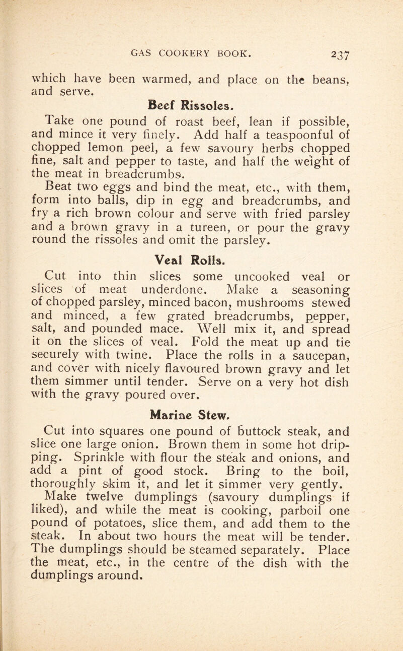 which have been warmed, and place on the beans, and serve. Beef Rissoles. Take one pound of roast beef, lean if possible, and mince it very finely. Add half a teaspoonful of chopped lemon peel, a few savoury herbs chopped fine, salt and pepper to taste, and half the weight of the meat in breadcrumbs. Beat two eggs and bind the meat, etc., with them, form into balls, dip in egg and breadcrumbs, and fry a rich brown colour and serve with fried parsley and a browm gravy in a tureen, or pour the gravy round the rissoles and omit the parsley. Veal Rolls. Cut into thin slices some uncooked veal or slices of meat underdone. Make a seasoning of chopped parsley, minced bacon, mushrooms stewed and minced, a few grated breadcrumbs, pepper, salt, and pounded mace. Well mix it, and spread it on the slices of veal. Fold the meat up and tie securely with twine. Place the rolls in a saucepan, and cover wTith nicely flavoured brown gravy and let them simmer until tender. Serve on a very hot dish with the gravy poured over. Marine Stew. Cut into squares one pound of buttock steak, and slice one large onion. Brown them in some hot drip¬ ping. Sprinkle with flour the steak and onions, and add a pint of good stock. Bring to the boil, thoroughly skim it, and let it simmer very gently. Make twelve dumplings (savoury dumplings if liked), and while the meat is cooking, parboil one pound of potatoes, slice them, and add them to the steak. In about two hours the meat will be tender. The dumplings should be steamed separately. Place the meat, etc., in the centre of the dish with the dumplings around.