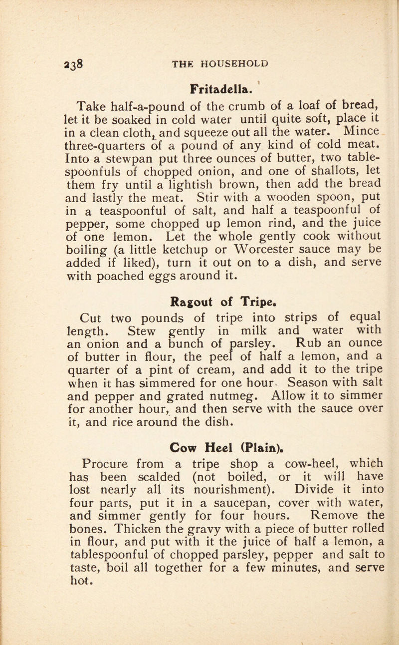 Fritadella. Take half-a-pound of the crumb of a loaf of bread, let it be soaked in cold water until quite soft, place it in a clean clothLand squeeze out all the water. Mince three-quarters of a pound of any kind of cold meat. Into a stewpan put three ounces of butter, two table¬ spoonfuls of chopped onion, and one of shallots, let them fry until a lightish brown, then add the bread and lastly the meat. Stir with a wooden spoon, put in a teaspoonful of salt, and half a teaspoonful of pepper, some chopped up lemon rind, and the juice of one lemon. Let the whole gently cook without boiling (a little ketchup or Worcester sauce may be added if liked), turn it out on to a dish, and serve with poached eggs around it. Ragout of Tripe, Cut two pounds of tripe into strips of equal length. Stew gently in milk and water with an onion and a bunch of parsley. Rub an ounce of butter in flour, the peel of half a lemon, and a quarter of a pint of cream, and add it to the tripe when it has simmered for one hour- Season with salt and pepper and grated nutmeg. Allow it to simmer for another hour, and then serve with the sauce over it, and rice around the dish. Cow Heel (Plain). Procure from a tripe shop a cow-heel, which has been scalded (not boiled, or it will have lost nearly all its nourishment). Divide it into four parts, put it in a saucepan, cover with water, and simmer gently for four hours. Remove the bones. Thicken the gravy with a piece of butter rolled in flour, and put with it the juice of half a lemon, a tablespoonful of chopped parsley, pepper and salt to taste, boil all together for a few minutes, and serve hot.