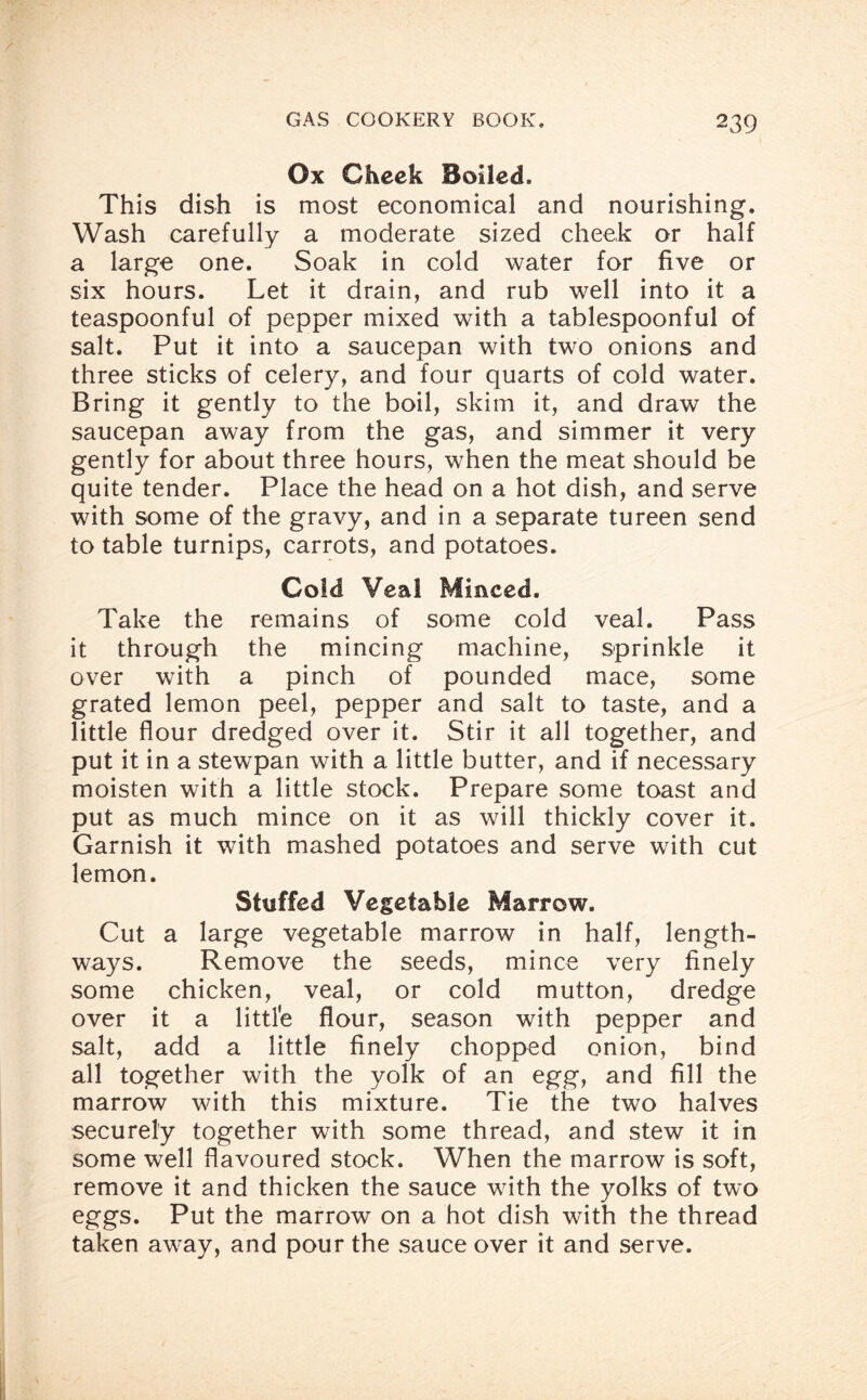 Ox Cheek Boiled, This dish is most economical and nourishing. Wash carefully a moderate sized cheek or half a large one. Soak in cold water for five or six hours. Let it drain, and rub well into it a teaspoonful of pepper mixed with a tablespoonful of salt. Put it into a saucepan with two onions and three sticks of celery, and four quarts of cold water. Bring it gently to the boil, skim it, and draw the saucepan away from the gas, and simmer it very gently for about three hours, when the meat should be quite tender. Place the head on a hot dish, and serve with some of the gravy, and in a separate tureen send to table turnips, carrots, and potatoes. Cold Veal Minced. Take the remains of some cold veal. Pass it through the mincing machine, sprinkle it over with a pinch of pounded mace, some grated lemon peel, pepper and salt to taste, and a little flour dredged over it. Stir it all together, and put it in a stewpan with a little butter, and if necessary moisten with a little stock. Prepare some toast and put as much mince on it as will thickly cover it. Garnish it with mashed potatoes and serve with cut lemon. Stuffed Vegetable Marrow. Cut a large vegetable marrow in half, length¬ ways. Remove the seeds, mince very finely some chicken, veal, or cold mutton, dredge over it a little flour, season with pepper and salt, add a little finely chopped onion, bind all together with the yolk of an egg, and fill the marrow with this mixture. Tie the two halves securely together with some thread, and stew it in some well flavoured stock. When the marrow is soft, remove it and thicken the sauce with the yolks of two eggs. Put the marrow on a hot dish with the thread taken away, and pour the sauce over it and serve.