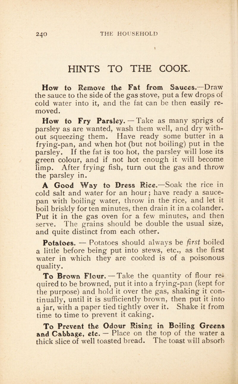 1 HINTS TO THE COOK, How to Remove the Fat from Sauces.—Draw the sauce to the side of the gas stove, put a few drops of cold water into it, and the fat can be then easily re¬ moved. How to Fry Parsley. — Take as many sprigs of parsley as are wanted, wash them well, and dry with¬ out squeezing them. Have ready some butter in a frying-pan, and when hot (but not boiling) put in the parsley. If the fat is too hot, the parsley will lose its green colour, and if not hot enough it will become limp. After frying fish, turn out the gas and throw the parsley in. A Good Way to Dress Rice.—Soak the rice in cold salt and water for an hour; have ready a sauce¬ pan with boiling water, throw in the rice, and let it boil briskly for ten minutes, then drain it in a colander. Put it in the gas oven for a few minutes, and then serve. The grains should be double the usual size, and quite distinct from each other. Potatoes. — Potatoes should always be first boiled a little before being put into stews, etc., as the first water in which they are cooked is of a poisonous quality. To Brown Flour.—Take the quantity of flour re¬ quired to be browned, put it into a frying-pan (kept for the purpose) and hold it over the gas, shaking it con¬ tinually, until it is sufficiently brown, then put It into a jar, with a paper tied tightly over it. Shake it from time to time to prevent it caking. To Prevent the Odour Rising in Boiling Greens and Cabbage, etc. — Place on the top of the water a thick slice of well toasted bread. The toast will absorb