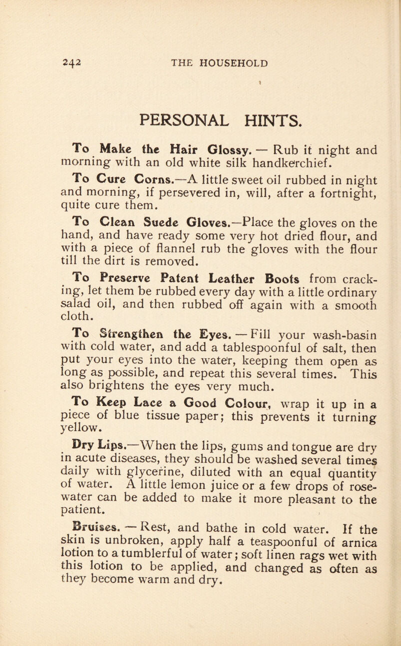 X PERSONAL HINTS. To Make the Hair Glossy. — Rub it night and morning with an old white silk handkerchief. To Cure Corns.—A little sweet oil rubbed in night and morning, if persevered in, will, after a fortnight, quite cure them. To Clean Suede Gloves.—-Place the gloves on the hand, and have ready some very hot dried flour, and with a piece of flannel rub the gloves with the flour till the dirt is removed. To Preserve Patent Leather Boots from crack- ing, let them be rubbed every day with a little ordinary salad oil, and then rubbed off again with a smooth cloth. To Strengthen the Eyes. — Fill your wash-basin with cold water, and add a tablespoonful of salt, then put your eyes into the w^ate'r, keeping them open as long as possible, and repeat this several times. This also brightens the eyes very much. To Keep Lace a Good Colour, w^rap it up in a piece of blue tissue paper; this prevents it turning yellow. Dry Lips.—When the lips, gums and tongue are dry in acute diseases, they should be washed several times daily with glycerine, diluted with an equal quantity of water. A little lemon juice or a few drops of rose¬ water can be added to make it more pleasant to the patient. Bruises. — Rest, and bathe in cold water. If the skin is unbroken, apply half a teaspoonful of arnica lotion to a tumblerful of water; soft linen rags wet with this lotion to be applied, and changed as often as they become w'arm and dry.