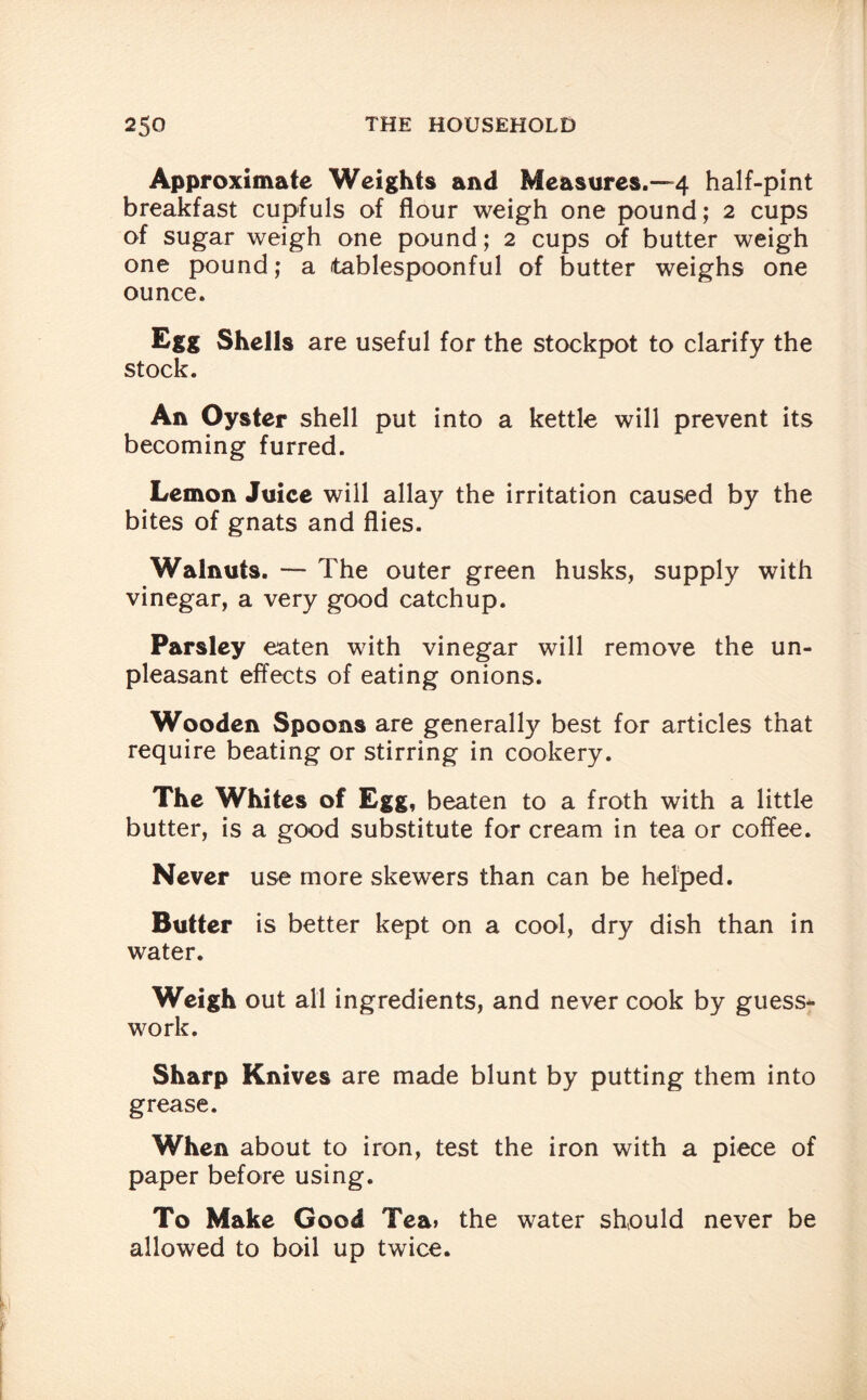 Approximate Weights and Measures.—4 half-pint breakfast cupfuls of flour weigh one pound; 2 cups of sugar weigh one pound; 2 cups of butter weigh one pound; a tablespoonful of butter weighs one ounce. Egg Shells are useful for the stockpot to clarify the stock. An Oyster shell put into a kettle will prevent its becoming furred. Lemon Juice will allay the irritation caused by the bites of gnats and flies. Walnuts. — The outer green husks, supply with vinegar, a very good catchup. Parsley eaten with vinegar will remove the un¬ pleasant effects of eating onions. Wooden Spoons are generally best for articles that require beating or stirring in cookery. The Whites of Egg, beaten to a froth with a little butter, is a good substitute for cream in tea or coffee. Never use more skewers than can be helped. Butter is better kept on a cool, dry dish than in water. Weigh out all ingredients, and never cook by guess¬ work. Sharp Knives are made blunt by putting them into grease. When about to iron, test the iron with a piece of paper before using. To Make Good Tea» the water should never be allowed to boil up twice.