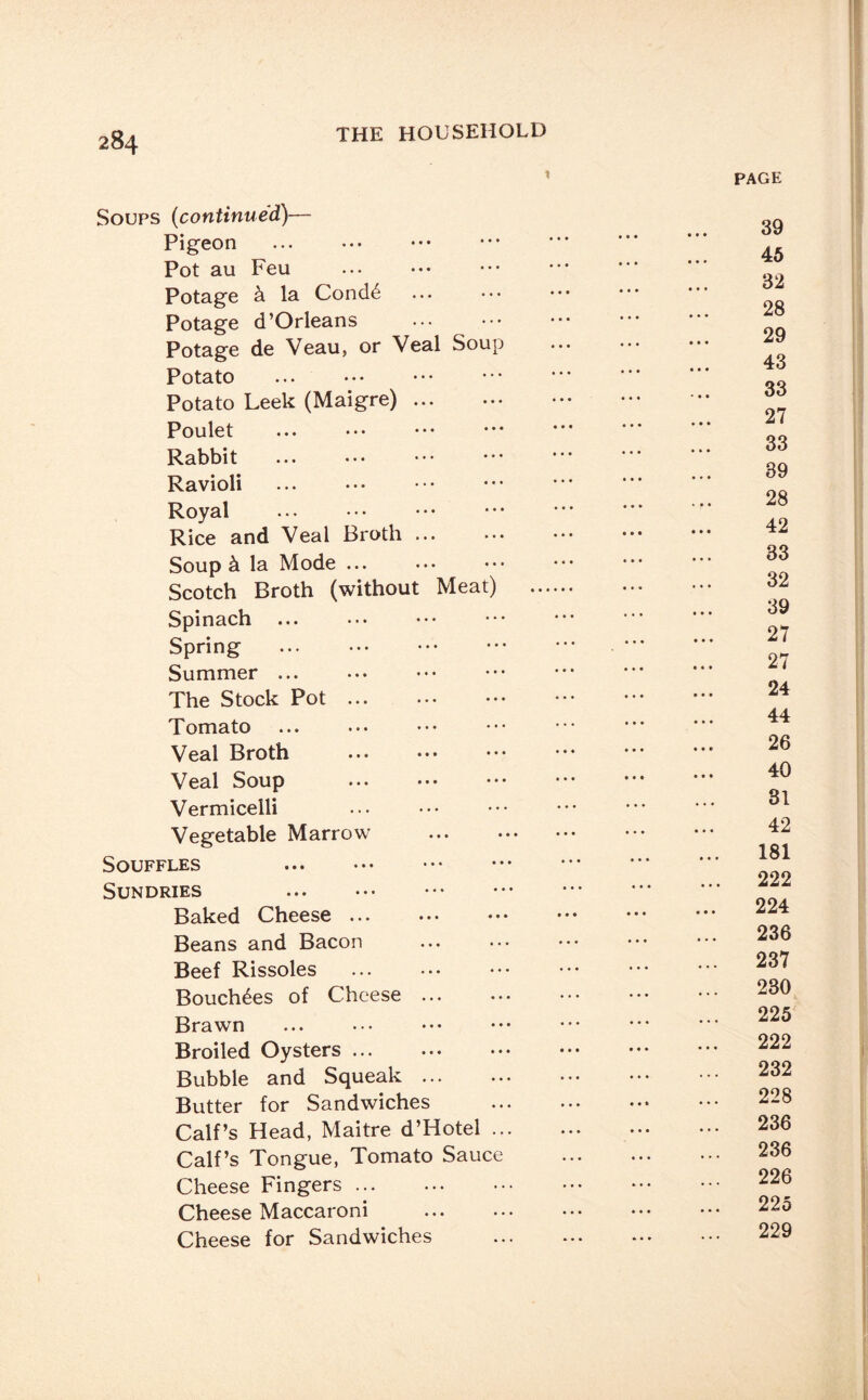 Soups (continued)— Pigeon Pot au Feu Potage k la Condd Potage d’Orleans . Potage de Veau, or Veal Soup Potato Potato Leek (Maigre). Poulet Rabbit Ravioli Royal . Rice and Veal Broth ... Soup k la Mode ... Scotch Broth (without Meat) Spinach Spring . Summer. The Stock Pot. Tomato Veal Broth Veal Soup Vermicelli Vegetable Marrow . Souffles Sundries . Baked Cheese ... Beans and Bacon Beef Rissoles Bouchdes of Cheese ... Brawn Broiled Oysters ... Bubble and Squeak ... Butter for Sandwiches Calf’s Head, Maitre d’Hotel ... Calf’s Tongue, Tomato Sauce Cheese Fingers. Cheese Maccaroni . Cheese for Sandwiches PAGE 39 45 32 28 29 43 33 27 33 39 28 42 33 32 39 27 27 24 44 26 40 31 42 181 222 224 236 237 230 225 222 232 228 236 236 226 225 229