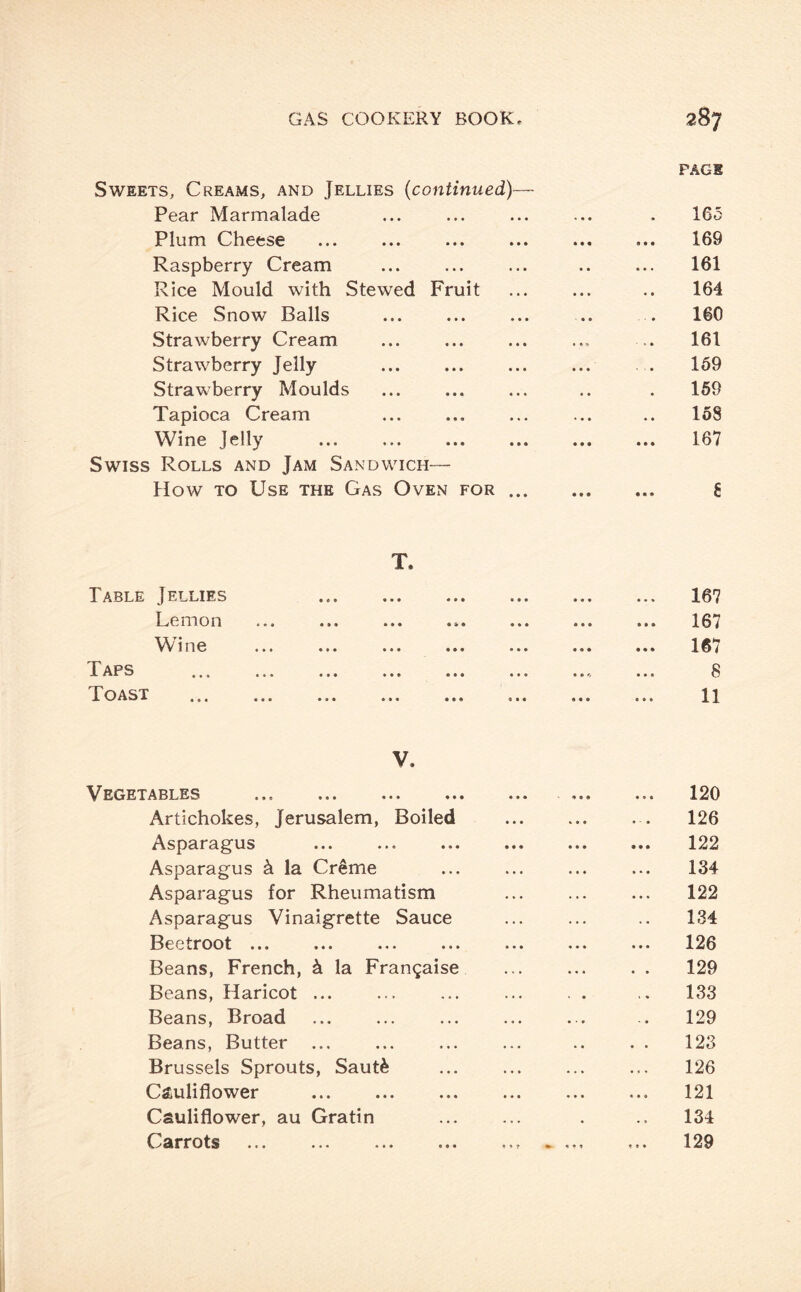 PAGE Sweets, Creams, and Jellies (continued)— Pear Marmalade ... ... ... ... . 165 Plum Cheese ... ... ... ... ... ... 169 Raspberry Cream ... ... ... .. ... 161 Rice Mould with Stewed Fruit ... ... .. 164 Rice Snow Balls ... ... ... .. . 160 Strawberry Cream ... . ... .. 161 Strawberry Jelly . ... ... . . 159 Strawberry Moulds ... ... ... .. . 159 Tapioca Cream ... . ... .. 158 Wine Jelly ... ... ... ... ... ... 167 Swiss Rolls and Jam Sandwich- How to Use the Gas Oven for. fi T. Table Jellies . 167 Lemon ... ... ... ... ... ... ... 167 Wine ... ... ... ... ... ... ... 167 Taps .. ... 8 Toast . 11 V. Vegetables . .. 120 Artichokes, Jerusalem, Boiled .. 126 Asparagus ... ... . 122 Asparagus k la Creme ... ... ... ... 134 Asparagus for Rheumatism ... ... ... 122 Asparagus Vinaigrette Sauce ... ... .. 134 Beetroot. 126 Beans, French, k la Frangaise . 129 Beans, Haricot ... ... ... ... . . .. 133 Beans, Broad ... ... ... ... ... .. 129 Beans, Butter ... ... ... ... .. . . 123 Brussels Sprouts, Saut& ... ... ... ... 126 Cauliflower .. 121 Cauliflower, au Gratin ... ... . .. 134 Carrots ... .. ... ... 129