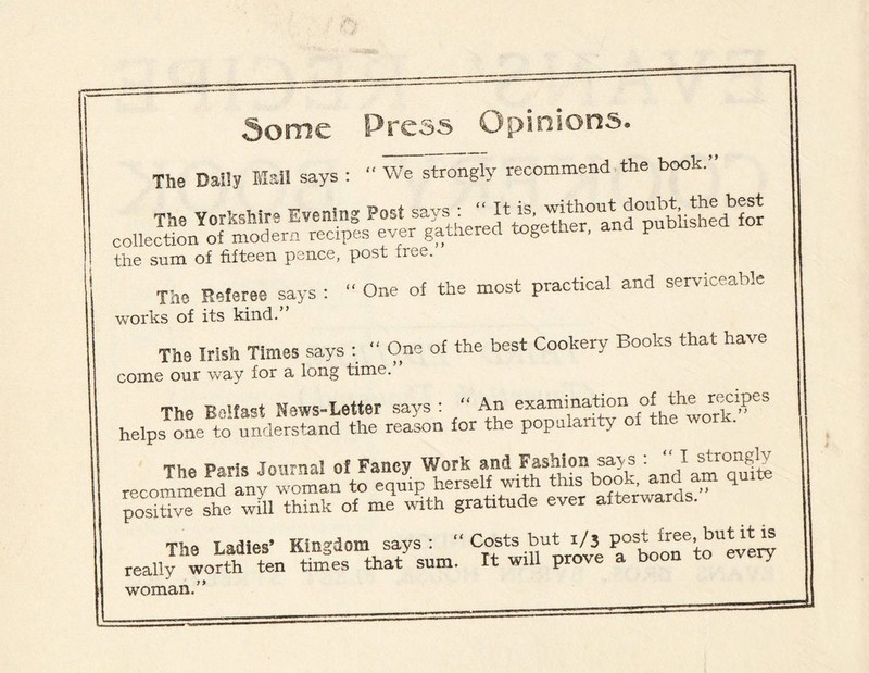 5ome Press Opinions. The Daily Mail says : “ We strongly recommend the book.” the sum of fifteen pence, post free. The Referee says : “ One of the most practical and serviceable works of its kind.” The Irish Times says : “ One of the best Cookery Books that have come our way for a long time. The Belfast News-Letter says : “ An examination of the rexipes helps one to understand the reason for the popularity of the work. The Paris Journal of Fancy Work and Fashion say s : “ I strongly 55«A“ ’ ^ptiSK. ”s»sy-» rxa * « woman.