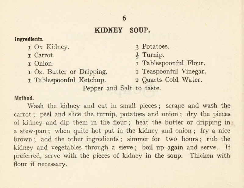 KIDNEY SOUP. i Ox Kidney,, i Carrot, i Onion. i Oz. Butter or Dripping, i Tablespoonful Ketchup. 3 Potatoes. } Turnip. i Tablespoonful Flour. 1 Teaspoonful Vinegar. 2 Quarts Cold Water. Pepper and Salt to taste. Method. Wash the kidney and cut in small pieces ; scrape and wash the carrot ; peel and shoe the turnip, potatoes and onion ; dry the pieces of kidney and dip them in the flour ; heat the butter or dripping in; a stew-pan ; when quite hot put in the kidney and onion ; fry a nice brown ; add the other ingredients ; simmer for two hours ; rub the kidney and vegetables through a sieve ; boil up again and serve. If preferred, serve with the pieces of kidney in the soup. Thicken with flour if necessary.