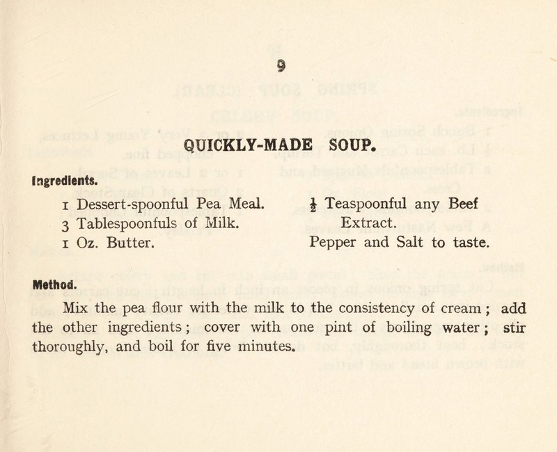 § QUICKLY-MADE SOUP. Ingredients. i Dessert-spoonful Pea Meal. 3 Tablespoonfuls of Milk, i Oz. Butter. Method. Mix the pea flour with the milk to the consistency of cream; add the other ingredients; cover with one pint of boiling water; stir thoroughly, and boil for five minutes. J Teaspoonful any Beef Extract. Pepper and Salt to taste.