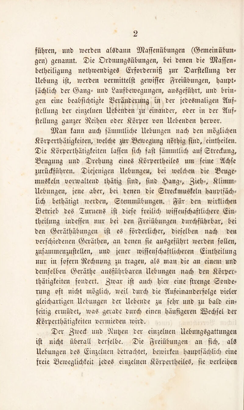 führen, unb werben atSbann 9ttaffenübmtgen (©emeinübun= gen) genannt. 2)ie DrbnungSübungen, bei benen bie 2DZaffen= Beseitigung notbtoenbigeS ©rforberniß jur 2)arftedung ber Uebung ift, inerben bermittetft getoiffer Freiübungen, bau!Pts fdd)tid> ber ©ang= unb £aufbeioegungen, auSgefübrt, unb brin= gen eine beabfid)tig*te SBeränberung in ber jebeSmatigen 2tuf= ftedung ber einzelnen Uebenben $u einanber, ober in ber 5Xxtf= ftedung ganzer Reiben ober Vorher oon Uebenben beroor. dftan fann and) fämmtlidje Hebungen nad) ben möglichen ^örpertbätigfeiten, ioetdje jwr SBeinegung nötbig finb, eintbeiten. 3)ie ^örpertbätigfeiten taffen fid> faft fämmttid) auf ©trecfung, ^Beugung unb 2)ret)ung eines E'örbertbeiteS um feine 2ld)fe jurüdfitbren. diejenigen Uebungch, bei metdien bie 23euge= muffeln normaltenb tbätig finb, finb $ang=, 3^eH &timm= Hebungen, jene aber, bei benen bie ©trecfmuSfetn bauptfäd)* tid) betbätigt inerben, ©temmübungen. Für ben inirflicben ^Betrieb beS 5£uruen8 ift biefe freilid) iniffeufd?aftlid>ere (Sin= tbeitung inbeffen nur bei ben Freiübungen burcbfübrbar, bei ben ©erätbübungen ift eS förbertid)er, biefetben nad) ben nerfd)iebenen ©erätben, an benen fie auSgefübrt inerben Joden, jnfammenjnfteden, unb jener ünffenfdjafttidjeren (Sintbeitung nur in fofern Rechnung ju tragen, atS man bie an einem unb bemfetben ©erätbe ausführbaren Hebungen nach ben $ör£er= tbätigfeiten fonbert. 3tüar ift uud) ^er eine ftrenge ©onbe= rnng oft nid)t rnögtid), ineit burd) bie 5lnfeinanberfoIge bieter gteid)artigen Hebungen ber Hebenbe ^u febr unb ^u batb ein= feittg ermübet, maS gerabe burd) einen häufigeren 2Be$fet ber £örbertbdtigfeiteu nermieben loirb. 2)er 3u^d unb 9ht£en ber einzelnen UebungSgattungen ift nicht überad berfelbe. die Fl'eiübungen an ftd), atS Hebungen beS ©njetnen betrachtet, beioirfen buuptfädjtidj eine freie 23etoeglid)feit jebeS einzelnen ^orpertbeiteS, fie neideten