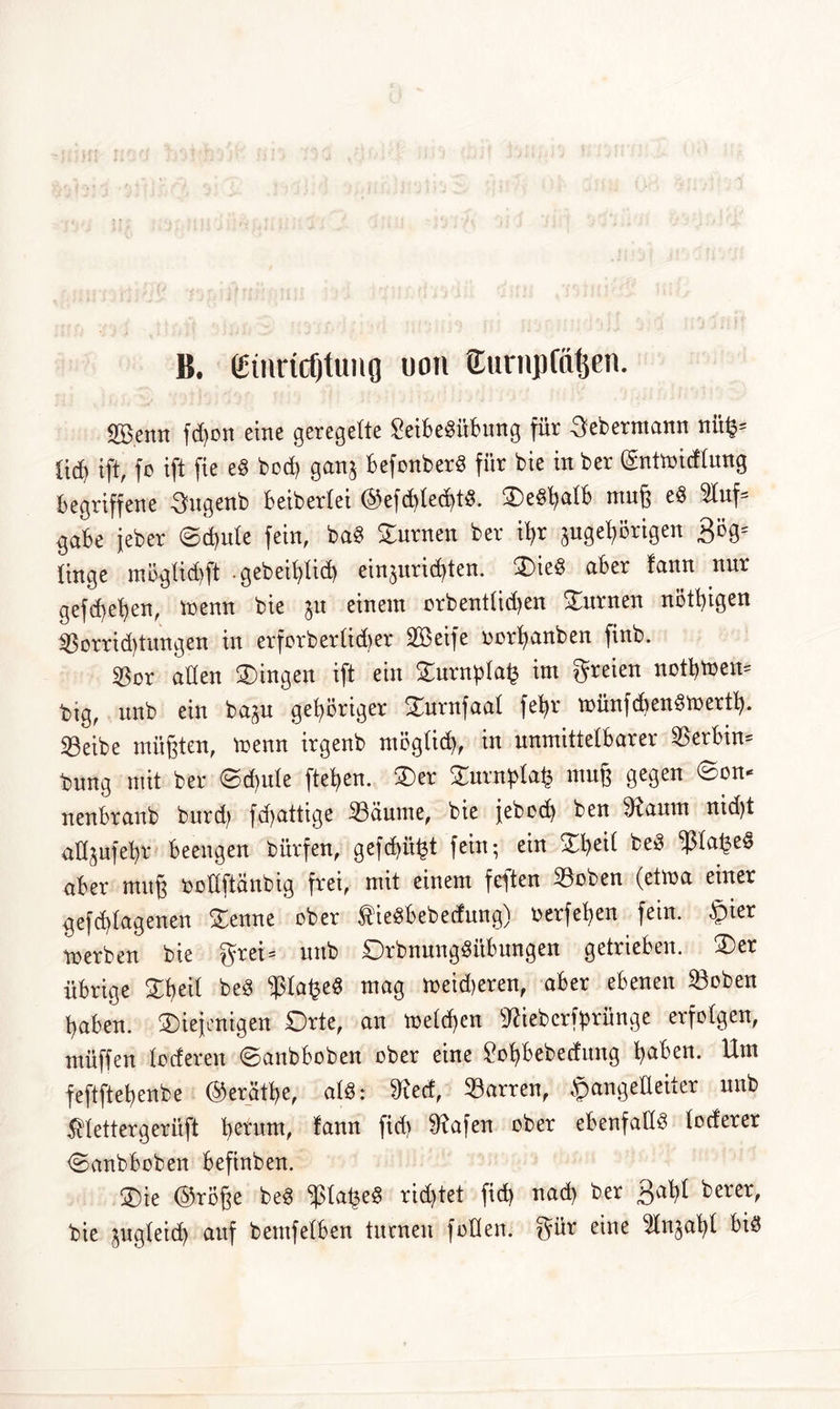 B. (Einridjtung uon Eurnpfa^en. Sßenn fdjon eine geregelte £eibe$übung für Lebemann nit§= ticB ift, fo ift fie eS bod) ganj BefonberS für bie in ber (gntmidlung Begriffene -Sngenb Beibertei @efd)led)tS. SeSfyalB muß eS 9luf* gaBe jeber ©d)ule fein, baS turnen ber iB>r 3uget)örigen 3ög= tinge möglid)ft .gebeifylid) einjuricfyten. Sie§ aber fann nur gefdjefyen, menn bie $u einem orbentlidjen Surnen nötigen $orrid)tungen in erforberlidjer SBßeifc oorljanben finb. $or allen Singen ift ein £urnpla£ im freien nofytoeit* btg, unb ein ba^u gehöriger Surnfaal fefyr tnünfcüenSmertfy. Seibe müßten, menn irgenb möglich, in unmittelbarer Serbin* t)nng mit ber ©d)ule fielen. Ser Surnptafc muß gegen ©on* nenbranb burd) fd>attige 23äume, bie jebed) ben 9faum nid)t aüjufebr Beengen bürfen, gefd>ii£t fein; ein SBeil beS «ßla^e« aber muß boüftänbig frei, mit einem feften 33oben (etwa einer gefd)lagenen Senne ober fieSbebedung) nerfefjen fein. $ier tnerben bie $rei= unb DrbnungSitBungen getrieben. Ser übrige Sfyeil beS $la£eS mag n>eid)eren, aber ebenen 23oben ßaben. ^Diejenigen Orte, an melden SRiebcrforfinge erfolgen, müffen loderen ©anbboben ober eine £ol?Bebedung fyaben. Um feftftet>enbe ©erätye, alS: töed, Darren, JpangeUeiter unb $lettergerüft Return, fann fid> 9?afen ober ebenfalls loderer ©anbboben Befinben. Sie @röße beS $laije§ richtet fid) nad) ber 3aljl berer, bie ^ugleid) auf bemfelben turnen follen. gür eine ^In^atyl Bis