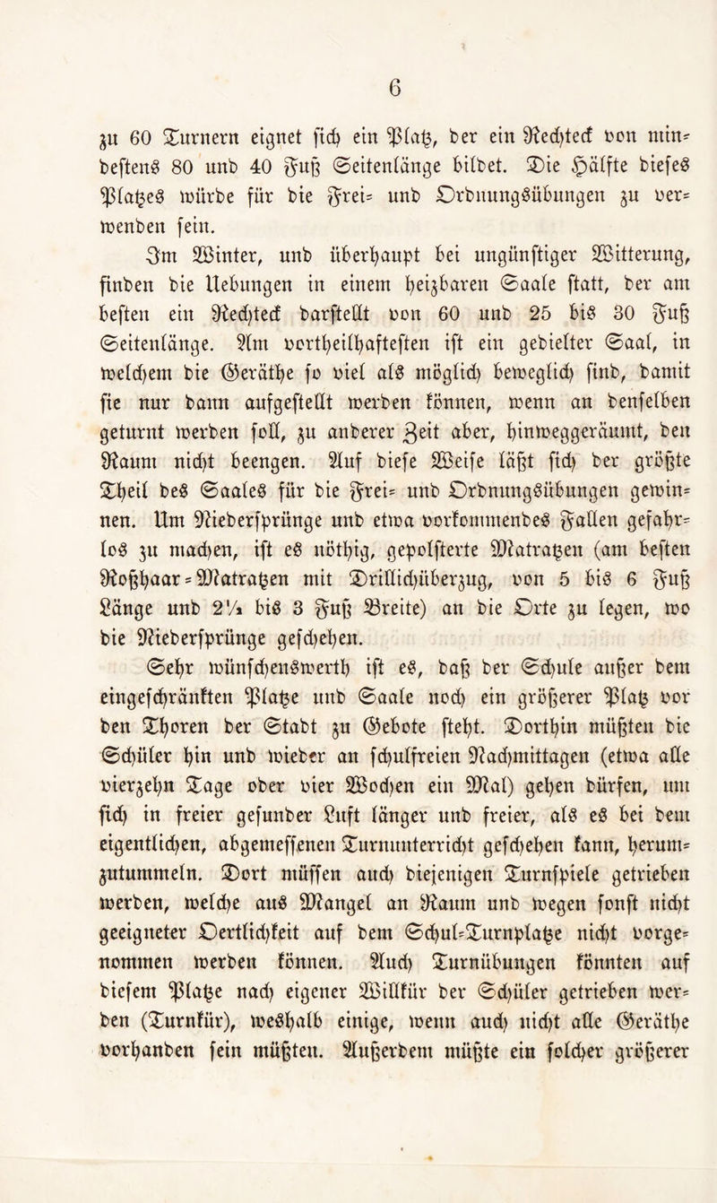 3U 60 Turnern eignet fid? ein $ta(3, ber ein 9ied)ted bon min- beftenS 80 unb 40 guß ©eitentänge bitbet. Sie §ätfte biefeö ^3ta£eS mürbe für bie greU unb DrbuungSübungen ju ber= roenben fein. gm SBinter, unb überhaupt bei ungünftiger SBitterung, ftnben bie Hebungen in einem fyeijbaren Oaate ftatt, ber am beften ein $Red)tecf barftedt bon 60 unb 25 bis 30 guß ©eitentänge. Stm bortfyeitfyafteften ift ein gebietter ©aat, in metdjem bie @erätf)e fb biet atS mögtid) bemegtid) finb, bamit fie nur bann aufgeftedt merben fönnen, menn an benfetben geturnt toerben folt, ju anberer $eit aber, biumeggeräumt, beu Sftaum nid)t beengen. Stuf biefe SBeife täßt fid) ber größte SEb>ei£ beS 0aateS für bie grei= unb DrbnungSübmtgen gemin= nen. Um Süeberfprünge unb etma borfomntenbeS gatten gefa£>r^ toS 311 ntadjen, ift eS nötfyig, gepotfterte SJiatra^en (am beften 9ioßt)aar = Sftatratjen mit SDrididdtbequg, bon 5 bis 6 guß Sänge unb 2'/* bis 3 guß ^Breite) an bie Orte 3U legen, mo bie SUeberfprünge gefdjefyen. <Set)r münfd)enSmertb ift eS, baß ber 0d)ute außer bem eingefdjränften -fta^e unb ©aate nod) ein größerer 3$ta£ bor ben Oberen ber ©tabt 3U ©ebote ftebt. dorthin müßten bie ©d)üter t)in unb mieber an fdjutfreien 9?ad)mittagen (etrna ade bieqefyn Sage ober hier 2Bod)en ein 9)?at) geben bürfen, um fid) in freier gefunber Suft tanger unb freier, atS eS bei bem eigentlichen, abgemeffenen Surnunterrid)t gefd)eben fann, fyerum= jutummetn. Sort ntüffen aud) biejenigen Surnfßiete getrieben toerben, metdje aus 9)?anget an ^Raum unb toegen fonft nicht geeigneter £)ertlid)feit auf bem <Sd)ut=Surnptat3e nid)t borgen nommen toerben fönnen. Stud) Surnübungen fönnten auf biefem ^3ta£e nad) eigener Söidfür ber ©d)üter getrieben toer= ben (Surnfür), toeSfyalb einige, toenn aud) nicht ade ©erätfye borfyanben fein müßten. Stußerbem müßte ein fotd)er größerer