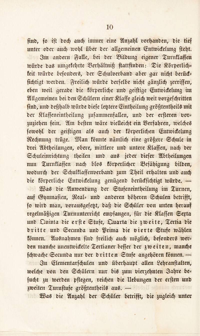 ftnb, fo ift bod) and) immer eine Anzahl borpanben, bie tief unter ober and) mopt über ber allgemeinen Qrntmidelung ftept. 3m anbern gälte, frei ber Gilbung eigener Turnflaffen mürbe baS umgefehrte $erpältniß ftattftnben: Tie förperlid)* feit mürbe befonberS, ber ©cpulberbanb aber gar nicht berüd= ftdjtigt merben. greilich mürbe berfetbe nicht gänjtid) jerriffen, eben meil gerabe bie förderliche unb geiftige (Sntmidelung im Allgemeinen bei ben©d)ülern einer klaffe gleich toeit borgefdritten ftnb, nnb beßpalb mürbe biefe festere ©ntpeilung größtenteils mit ber Älaffeneintpeilnng jnfammenfaßen, unb ber erfteren bor= Riehen fein. Am beften märe vielleicht ein Verfahren, meldpeS fomopf ber geiftigen als aud) ber förperticpen (Sntmicfelung ^ecpnung trüge. SDtan fönnte nämlid) eine größere ©(pule in brei Ableitungen, obere, mittlere unb untere klaffen, nach ber ©d)uteinrid)tung feiten unb auS jeber biefer Abteilungen nun Turnflaffen nad) bloS förderlicher ^Befähigung bitben, moburd) ber ©d)ulflaffenberbanb jum Tpeil erhalten unb auch bie förperlid)e (gntmirfelung genügenb berüdfichtigt mürbe. — 2BaS bie Anmenbung ber ©tufeneintpeilung im Turnen, auf ©pnmaften, 9?eal= unb anberen poperen ©cpulen betrifft, fo mirb man, borauSgefefjt, baß bie Schüler bon unten herauf regelmäßigen Turnunterricht empfangen, für bie klaffen ©epta unb Ouinta bie erfte ©tnfe, Ouarta bie jmeite, Tertia bie britte unb ©ecunba unb $rima bie bierte ©tufe mähte« fönnen. Aufnahmen find freilid) auch möglid), befonberS mer= ben mandje unentmidelte Tertianer beffer ber $meiten, manche fd)mad)e ©ecunba nur ber britten ©tufe angehören fönnen. — 3n (Slementarfcpulen unb überhaupt allen £epranftalten, melcpe bon ben ©djülern nur bis jum bier^epnten 3apre be= fud)t ^u merben pflegen, reidjen bie Hebungen ber erften unb jmeiten Turnftufe größtenteils auS. — 2BaS bie Anjapl ber ©chüter betrifft, bie $ugleid) unter