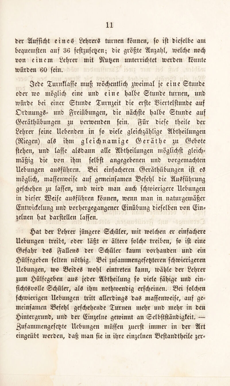 ber Auffid)t eines SefyrerS turnen fönnen, fo ift btefelbe am Bequemften auf 36 feft^ufe^en; bie größte Anjaht, me(d)e nod) non einem ßefyrer mit Sftufcen unterriddet Serben fönnte mürben 60 fein. 3ebe STurnflaffe muß roöd^enttid) ^meimat je eine ©tmtbe ober mo möglich eine unb eine fyatbe ©tunbe turnen, unb mürbe Bei einer ©tunbe gurnjeit bie erfte Biertetftunbe auf £)rbnungS= unb greiübungen, bie näd^fte l^alBe ©tunbe auf ©erätfyüBungen ju oermenben fein, gür biefe tB>eile ber £ehrer feine UeBenben in fo oie(e gleichmäßige ABtheifungen (Stegen) a(S iBnt gleicfynamige ®eräthe $u (Gebote flehen, unb taffe a(Sbamt ade HBtB>eilungen mög(id)ft gleicß mäßig bie oon ihm fctBft angegebenen unb oorgemad)ten UeBungen auSführen. Bei einfacheren ($5eräthüBungen ift eS möglich, maffenmeife auf gemeinfamen Befehl bte Ausführung gefchehen $u (affen, unb mirb man aud) fchmierigere UeBungen in biefer 2Beife auSführen fönnen, menn man in naturgemäßer (Sntmicfelung unb Oorhergegangener (SinüBmtg biefelben oon (Sin- jelnen hat barfteden (affen. £>at ber Lehrer jüngere ©d)ü(er, mit melden er einfachere UeBungen treibt, ober läßt er ältere foldje treiben, fo ift eine ©efahr beS ^adenS ber ©d)üler faum oorhanben unb ein £>ü(fegeBen fetten nöthig. Bei mufammengefeßeren fchmierigeren UeBungen, mo BeibeS mob( eintreten fann, mäße ber Lehrer jum §iilfegeBen aus jeber Ableitung fo üiele fähige unb ein= fid)tSoode ©dritter, a(S ihm nothmenbig erfcheinen. Bei foldjen fchmierigen UeBungen tritt aderbingS baS maffenmeife, auf ge= meinfamen Befeht gefchebettbe turnen mehr unb mehr in beu §intergrunb, unb ber (Sinjetne geminnt an ©e(Bftftänbigfeit. — 3ufamniengefeße UeBungen mi'tffen ^uerft immer in ber Art eingeübt merben, baß man fie in ihre einzelnen Beftanbthetfe $er*