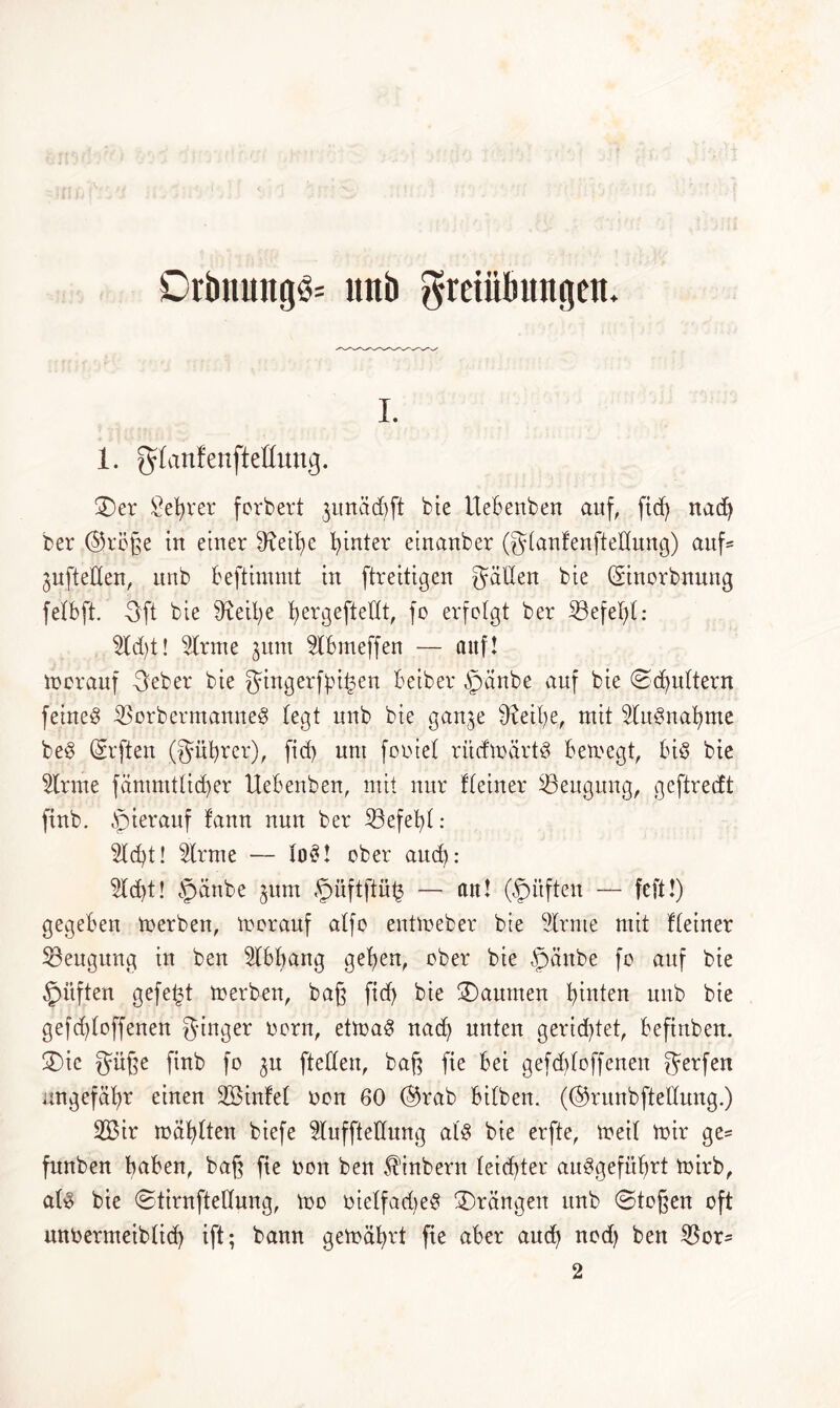 i. 1. ^danfenfteßung. ©er Sebrer forbert junädjft bie ttebenben auf, fid) nad) ber @röße in einer 9?eib)e hinter einanber (S(anCenfteHung) auf* juftellen, nnb beftimmt in ftreitigen gälten bie ©norbnung felbft. Öft bie tobe b>ergefteXIt, fo erfolgt ber SBefebl: 5Xd>t! tone junt Hbmeffen — attf! herauf 3eber bie Singerfpi^en beiber §änbe auf bie ©(futtern feinet 35orbermanne$ (egt nnb bie gan^e tobe, mit HuSnabnte beS (Srjten (Siibrer), fid> nnt fpniel ritcfmärtS bemegt, bis bie tone fämmtlicber Uebenben, mit nur ((einer ^Beugung, geftredt finb. hierauf (ann nun ber 23efebl: Sicht! tone — lo£! ober and): Hebt! §anbe jurn §üftftü(3 — an! Opi'tften — feft!) gegeben merben, morauf a(fo entmeber bie Hrnte mit ((einer Mengung in ben Hbbang geben, ober bie §änbe fo auf bie Stiften gefegt merben, baß fidf> bie kannten binten nnb bie geschloffenen Singer norn, etmaS nad) unten gerichtet, befirtben. ©ic Süße finb fo ^n [teilen, baf^ fte bei gefddoffenen Setfen ungefähr einen Sßintel non 60 @rab bi(ben. (©runbftellung.) 2Bir mahlten biefe Huffteüung als bie erfte, meif mir ge= funben h^ben, baft fte non ben Äinbern (eichtet* aitSgefübrt mirb, als bie ©tirnfteUung, mo nielfadjeS ©rängen itnb ©togen oft unnermeiblid) ift; bann gemährt fte aber auch nod) ben $or= 2