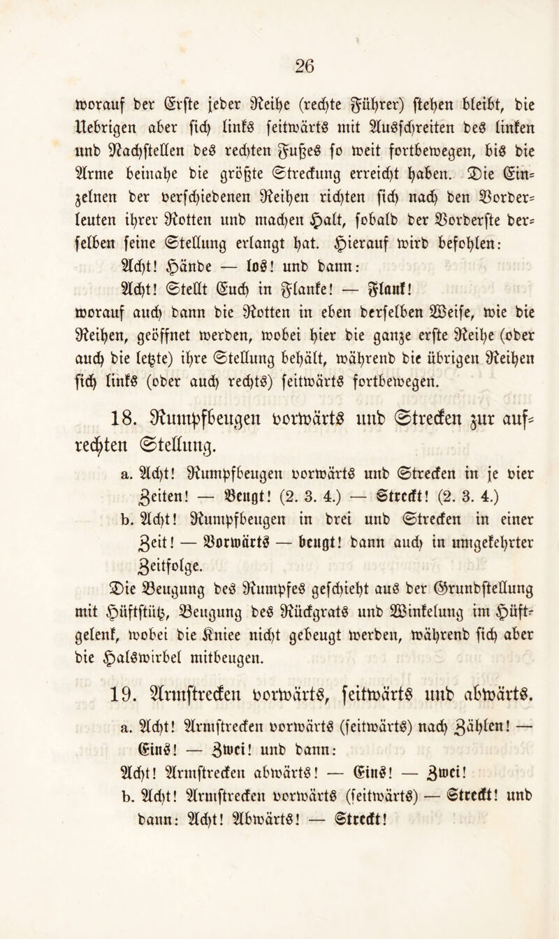 ioorauf bcr (äffte jeber Reipe (rechte güprer) fielen bleibt, bie Uebrigen aber fid> Itnfö feitmärtg mit Hugfdjreiten be§ linfen uub RacpfteKen be3 redjten gugeS fo toeit fortbetoegen, bid bie Slrme beinahe bie größte Strecfung erreicht paben. SDic (Sin* feinen ber oerfd)iebenen Reipen ricpten fid> nacp ben 23orber= teuten iprer Lotten unb machen £>alt, fobatb ber $orberfte ber= fetben feine Stellung erlangt pat. §ierauf mirb befopten: 2ld)t! §änbe — loS! nnb bann: 2lcpt! Stellt (äucp in glanfe! — gfonf! toorauf aucp bann bie Lotten in eben berfetben SBeife, roie bie Reipen, geöffnet toerben, mobei l>ier bie gan^e erfte Reipe (ober aucfy bie (efcte) ipre Stellung begatt, mäprenb bie übrigen Reipen ftdj linfS (ober aud) rechte) feittoartS fortbetoegen. 18. SRumpf&eugen bortoärtg unb ©treden jur auf* rechten Stellung. a. 5ld)t! Rumpfbeugen oorioärtS unb Strecfen in je hier feiten! — $ettgt! (2. 3. 4.) — Strcrft! (2. 3. 4.) b. 5ld)t! Rumpfbeugen in brei unb Strecfen in einer 3eit! — Sßortoiirtä — beugt! bann and) in umgefeprter 3«tfolge. SDte Beugung bed Rumpfes gefepiept aus ber ©runbftedung mit §iiftftü£, Beugung beS RücfgratS unb SBinfeluug im §üft- gelenf, toobei bie ifrtiee nid)t gebeugt toerben, toäprenb fiep aber bie §alStoirbel mitbeugen. 19. Rrmftredeu bortoärtS, feittoärt^ uub abtoärtS. a. 5lcpt! 5lrmftrecfen oortoärtS (feitioärtS) naep 3dplen! — (SinS! — -Stocü unb bann: 5lcpt! Hrmftrecfen abtoärtS! — (£inö! — 3^^! b. 5ld)t! 5lrmftrecfen oortoärts (feittoärtS) — 6tretft! unb bann: 2ld)t! $lbtoärtS! — Streät!