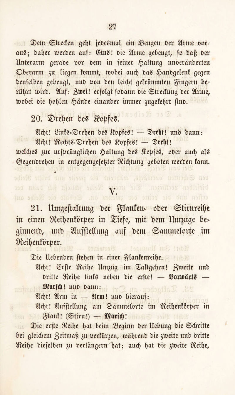 £)em ©trecken gebt jebe^mal ein ^Beugen ber kirnte oor= auS; ba^er werben auf: (£in3! bie Hrnte gebeugt fo baj$ ber Unterarm gerabe oor bent in feiner Gattung nnoeränberten Oberarm ju liegen kommt, toobei and) baS §anbgelenk gegen benfelben gebeugt, nnb non ben teid)t gekrümmten gingern be= rül)rt mirb. Huf: Btoet! erfolgt fobann bie ©treefung ber Hrme, toobei bie fyofylen £>änbe einanber immer jugekebrt finb. 20. SDreljen be3 ®opfe$. Hebt! £infd=£)rel)en be$ $opfeS! — $rebt! nnb bann: Hebt! 9?ed)tS=2)reben beS ÄopfeS! — Srcljt! ioeld)e8 $ur urfprünglid)en §altung bed $opfe$, ober aueb als ©egenbreben in entgegengefe^ter 97id)tung geboten merben kann. * V. 21. Umgeftaktung ber Rankem ©tirnreifje in einen Oteifjenkörper in $£iefe, mit bem Urninge he> ginnenb, nnb Stnffteßnng auf bent ©ammekorte im Oteiljenkörper. £)ie Uebenben fteben in einer glankenreibe. Hebt! (5rfte 3?eil)e Umjitg im Sattgeben! gtoeite nnb britte 9?eÜ)e lint$ neben bie erfte! — $ortoärt£ — Htarfdj! unb bann: Hd)t! Hrm in — Hrm! unb hierauf: Hd)t! HuffteUung am ©ammeiorte im 9^eil)cnfi5r^er in glank! (©tim!) — Hkarftb! Sie erfte 07eibe bat beim beginn ber Hebung bie ©(britte bei gleid)em 3ettmaß 31t oertürjen, toäl)renb bie ^toeite nnb britte Sfteibe biefelben ju oerlängern bat; and) bat bie jtoeite 97eibe,