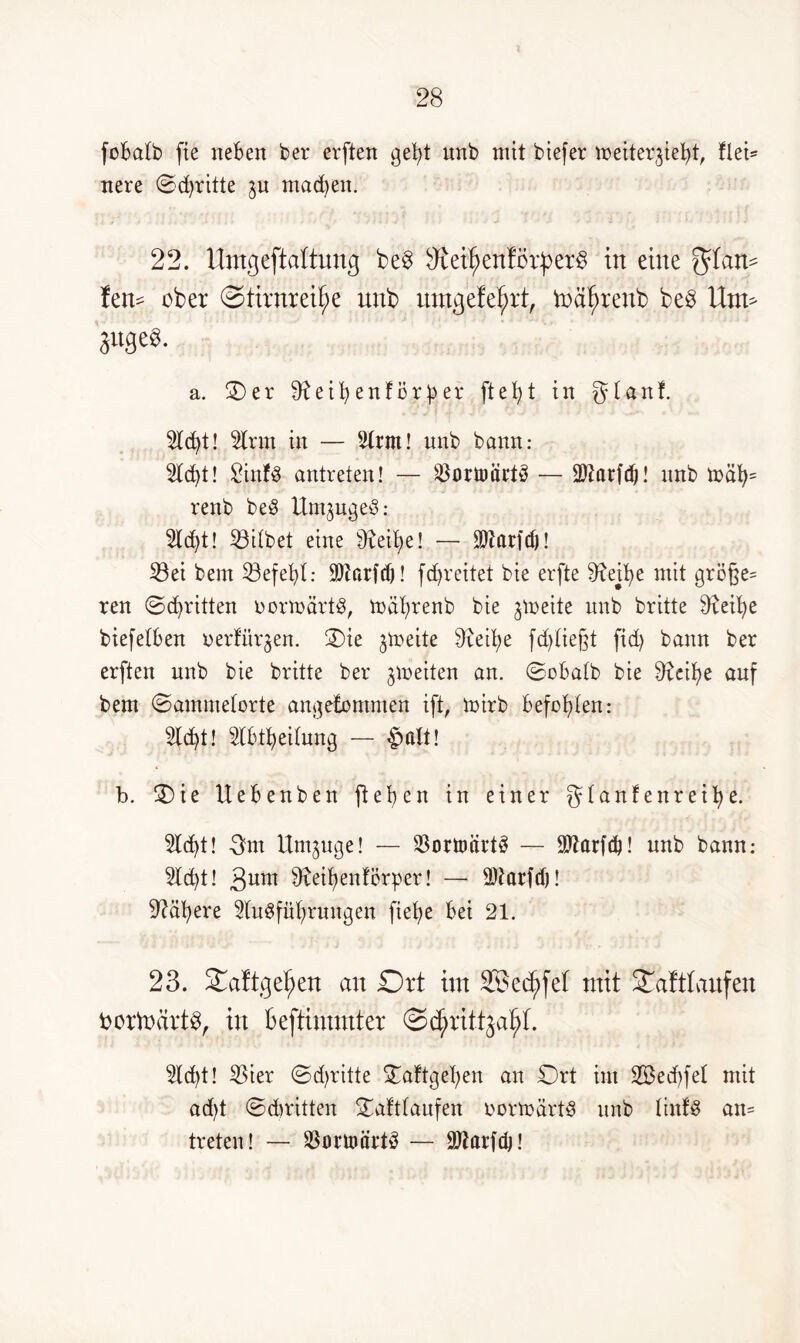 fobalb fie rteBert ber erften gebt unb mit biefer meiter^iefyt, flei* nere ©dritte $u mad)en. 22. Umgeftattuncj be§ ftieitjenfcrperS in eine ^tan* fen* ober Stimmte unb umgefetjrt, tnä^renb beö Um* 3u3e^ a. ©)er cfteibenfiJrfcer ftet)t in gtanf. 2lcbt! ton in — 2trm! unb bann: 2td)t! £inf3 antreten! — ^öortniirtö — Ottarfdj! unb mäb= renb beö Um^ugeö: 2td)t! 33ilbet eine eit>e! — 9)Zarfd)! 23ei bem 23efebl: Sttarftf)! fd)veitet bie erfte 9^etb>e mit gröf}e= ren ©cbritten oormärt^, mäbrenb bie freite unb britte tobe biefetben oerfitr^en. ©)ie jtoeite btfeitje fdjließt fid) bann ber erften unb bie britte ber jmeiten an. ©obalb bie tobe auf bem ©ammetorte angenommen ift, mirb befohlen: 5Id)t! tobeitung — $ alt! b. £>ie Uebenben flehen in einer gtanfenreifye. 5ld>t! Qm Umzüge! — 23orttmrt3 — 9JZarfc^! unb bann; 2ld)t! 3nm tobenförper! — ®tarfd)! habere togfübrungen fiefye bei 21. 23. £aftgef;en an £)rt im 28ed)fel mit 3mft(aufen borfodrtS, in Beftimmter ©c^rittjal;!. 2ld)t! 53ier ©d>ritte £aftgeben an £)rt im 2Bed>fet mit ad)t ©dritten ©afttaufen oormärt§ unb tinfS an= treten! — toümrtä — üftarfdj!