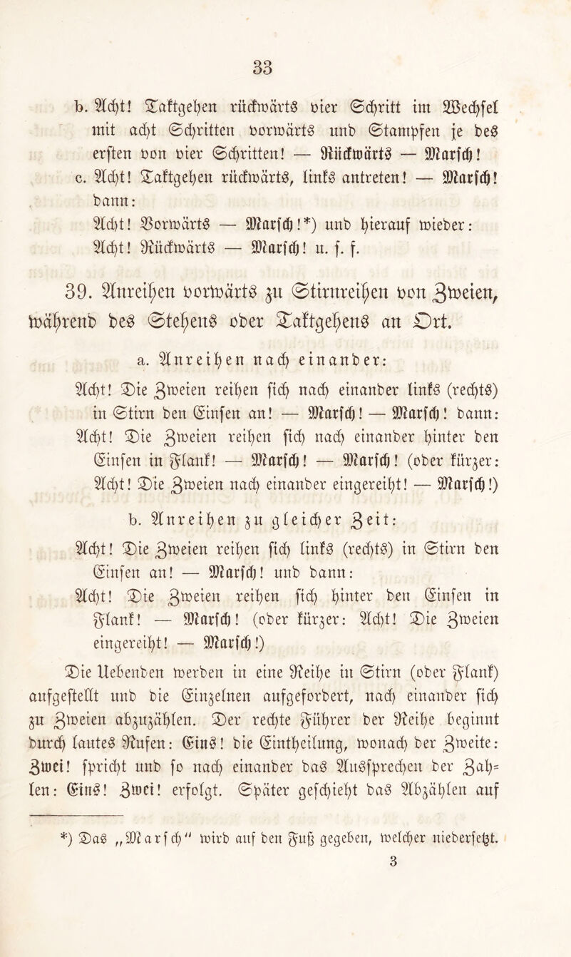 b. 2ld)t! ©aftgeben rüdmärtS oier Stritt im 2Sed)fet mit ad)t ©dritten oormärt3 unb ©tarnten je be3 erften oon oier ©dritten! — 9iiidttsärt§ — SJZarfcö! c. 2ld)t! ©aftgeben rüdtoärtg, liitf3 antreten! — Ärfdj! bann: 2(d)t! 33ormärt3 — SDZarfrf)! *) unb hierauf mieber: 2ld)t! 9iüdmärt3 — ÜDtarfcf)! u. f. f. 39. 2tnrett)en bortodrt$ gu ©tirnrei^en oon 0>ctf)renb be3 ©tef)eu$ ober ©aftgef)ett§ an Ort. a. 2lnr eiben nad) einanber: 2td)t! ©ie 3toeien reiben ftdj nach einanber linfS (red)t8) in ©tirn ben (Sinfen an! — SÜtarfdj! — SDtarfd)! bann: 2ld)t! ©ie 3*r>eien reiben ficb nad) etnanber hinter ben (Sinfen in gdant! — ÜJiarftfj! — iOiarfd)! (ober fürder: 2ld)t! ©ie 3n>eien nad) einanber eingereibt! — Sftarfd)!) b. 2tnreiben $u gleicher 3e^t: 2ld)t! ©ie 3toeien reiben fid) tinfg (red)t$) in ©tirn ben (Stufen an! — 9J?arfd)! unb bann: 2ld)t! ©ie 3toe^en reiben fid) b*nter ben (Sinfen in gtanf! — $tarfd)! (ober fürder: 2ld)t! ©ie 3*oeien eingereibt! — Sttarfd)!) ©ie Uebenben merben in eine 9?eil)e in ©tirn (ober glanf) anfgeftellt nnb bie (Stn^etnen aufgeforbert, nad) einanber fid) $n 3ln^en abju^äblen. ©er red)te gitbrer ber $fetbe beginnt burd) tautet stufen: (£in3! bie (Stntbeitung, monad) ber 3*oeite: 3toei! fprid)t unb fo nad) einanber ba§ 2Iit3fbred)en ber 3^b= ten: (Bit£! 3&ci! erfolgt, ©fetter gefd)iet)t baö 2lb^äl)len auf *) ©a£ „iDüarftf) roirb auf ben guß gegeben, ioetd)er nieberfe{3t. 3