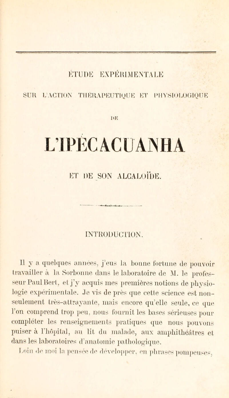 SU H L'ACTION TIIKKAPKUT10UK ET IM IYS1ÜLUG10DK et de son alcaloïde. INTRODUCTION. Il y a quelques aimées, j’eus la bonne fortune de pouvoir travailler à la Sorbonne dans le laboratoire de M. le profes¬ seur Paul Reri, et j’v acquis mes premières notions de physio¬ logie expérimentale. Je vis de près que cette science est non- seulement très-attrayante, mais encore qu’elle seule, ce que l’on comprend trop peu, nous fournit les bases sérieuses pour compléter les renseignements pratiques que nous pouvons puiser à l’hôpital, au lit du malade, aux amphithéâtres et dans les laboratoires d’anatomie pathologique. Loin do moi la pensée de développer, ou phrases pompeuses,