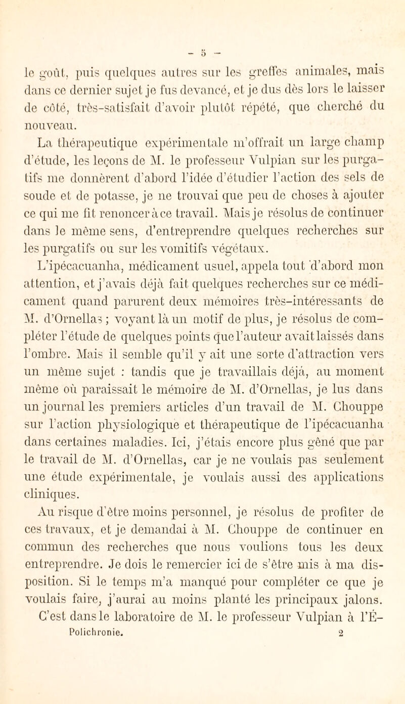 le goût, puis quelques autres sur les greffes animales, mais dans ce dernier sujet je fus devancé, et je dus dès lors le laisser de côté, très-satisfait d’avoir plutôt répété, que cherché du nouveau. La thérapeutique expérimentale m’offrait un large champ d’étude, les leçons de M. le professeur Vulpian sur les purga¬ tifs me donnèrent d'abord l’idée d’étudier l’action des sels de soude et de potasse, je ne trouvai que peu do choses à ajouter ce qui me lit renoncer à ce travail. Mais je résolus de continuer dans le même sens, d’entreprendre quelques recherches sur les purgatifs ou sur les vomitifs végétaux. L’ipécacuanha, médicament usuel, appela tout d’abord mon attention, et j’avais déjà fait quelques recherches sur ce médi¬ cament quand parurent deux mémoires très-intéressants de M. d’Ornellas ; voyant là un motif de plus, je résolus de com¬ pléter l’étude de quelques points que l’auteur avait laissés dans l’ombre. Mais il semble qu’il y ait une sorte d’attraction vers un même sujet : tandis que je travaillais déjà, au moment même où paraissait le mémoire de M. d’Ornellas, je lus dans un journal les premiers articles d’un travail de M. Chouppe sur l’action physiologique et thérapeutique de l’ipécacuanha dans certaines maladies. Ici, j’étais encore plus gêné que par le travail de M. d’Ornellas, car je ne voulais pas seulement une étude expérimentale, je voulais aussi des applications cliniques. Au risque d’être moins personnel, je résolus de profiter de ces travaux, et je demandai à M. Chouppe de continuer en commun des recherches que nous voulions tous les deux entreprendre. Je dois le remercier ici de s’être mis à ma dis¬ position. Si le temps m’a manqué pour compléter ce que je voulais faire, j’aurai au moins planté les principaux jalons. C’est dans le laboratoire de M. le professeur Vulpian à l’É- Polichronie. 2