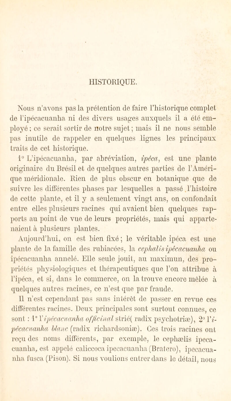 HISTORIQUE. Nous n’avons pas la prétention de faire Tliistorique complet de ripécacuanlia ni des divers usages auxquels il a été em¬ ployé ; ce serait sortir de notre sujet ; mais il ne nous semble pas inutile de rappeler en quelques lignes les principaux traits de cet historique. 1° L’ipécacuanha, par abréviation, ipéca, est une plante originaire du Brésil et de quelques autres parties de l’Améri¬ que méridionale. Rien de plus obscur en botanique que de suivre les différentes phases par lesquelles a passé l’histoire de cette plante, et il y a seulement vingt ans, on confondait entre elles plusieurs racines qui avaient bien quelques rap¬ ports au point de vue de leurs propriétés, mais qui apparte¬ naient à plusieurs plantes. Aujourd’hui, on est bien fixé ; le véritable ipéca est une plante de la famille des rubiacées, la cephalisipécacuanlia ou ipécacuanha annelé. Elle seule jouit, au maximun, des pro¬ priétés physiologiques et thérapeutiques que l’on attribue à l’ipéca, et si, dans le commerce, on la trouve encore mêlée à quelques autres racines, ce n’est que par fraude. Il n’est cependant pas sans intérêt de passer en revue ces différentes racines. Deux principales sont surtout connues, ce sont : 1° Tipécacuanlia officinal strié( radix psychotriæ), %° Vi- pècacuanha blanc (radix richardsoniæ). Ces trois racines ont reçu des noms différents, par exemple, le cepliælis ipeca- cuanlia, est appelé caliccoca ipecacuanlia (Bratero), ipecacua- nha fusca (Bison). Si nous voulions entrer dans le détail, nous