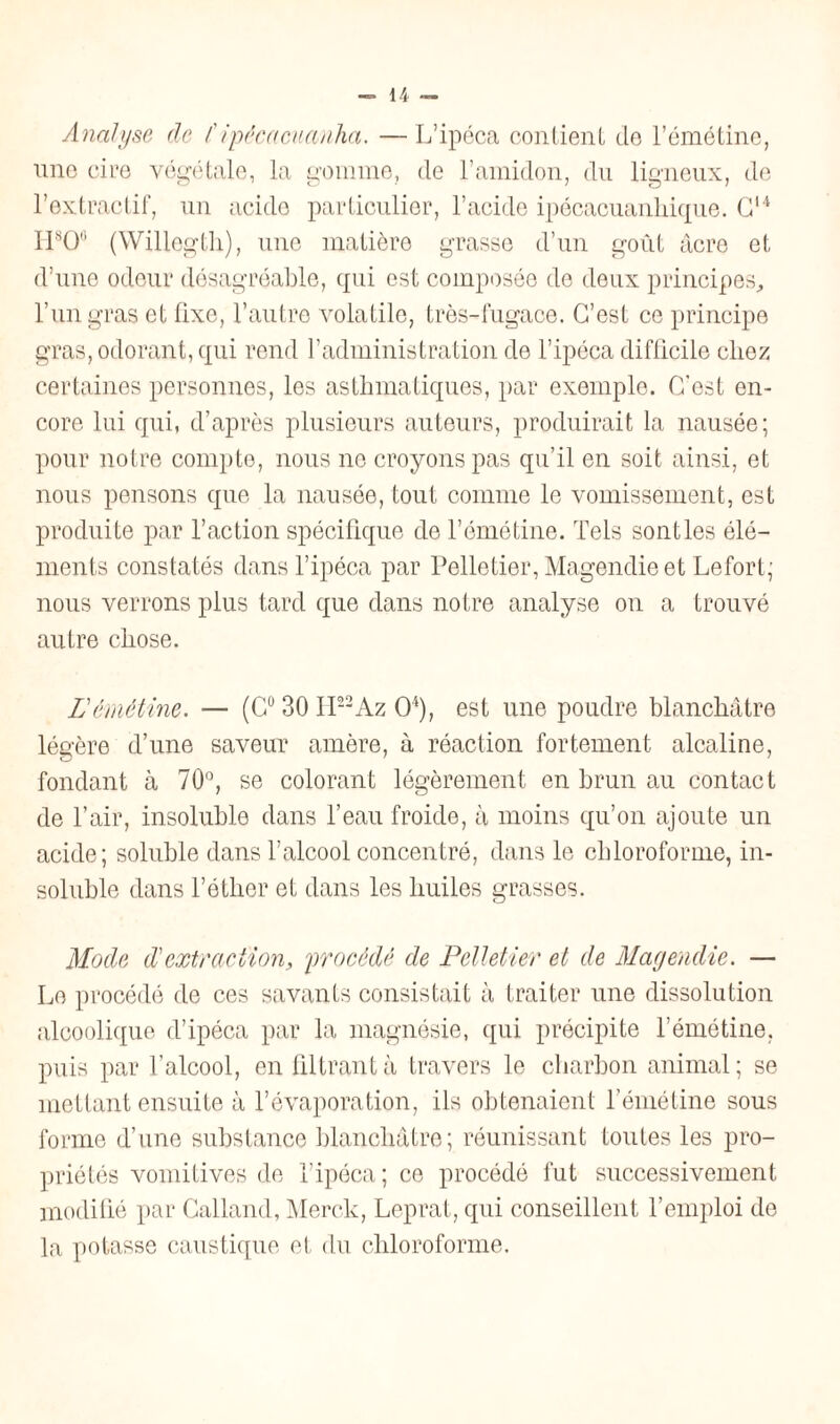 Analyse de Cipécacuanha. —L’ipéca contient de l’émétine, une cire végétale, la gomme, de l’amidon, du ligneux, de l’extractif, un acide particulier, l’acide ipécacuanhique. G14 H8O0 (Willegtli), une matière grasse d’un goût âcre et d’une odeur désagréable, qui est composée do deux principes, l’un gras et fixe, l’autre volatile, très-fugace. C’est ce principe gras, odorant, qui rend l’administration de l’ipéca difficile chez certaines personnes, les asthmatiques, par exemple. C’est en¬ core lui qui, d’après plusieurs auteurs, produirait la nausée; pour notre compte, nous ne croyons pas qu’il en soit ainsi, et nous pensons que la nausée, tout comme le vomissement, est produite par l’action spécifique de l’émétine. Tels sont les élé¬ ments constatés dans l’ipéca par Pelletier, Magendie et Lefort; nous verrons plus tard que dans notre analyse on a trouvé autre chose. L émétine. — (C° 30 lP2Az O4), est une poudre blanchâtre légère d’une saveur amère, à réaction fortement alcaline, fondant à 70°, se colorant légèrement en brun au contact de l’air, insoluble dans l’eau froide, à moins qu’on ajoute un acide; soluble dans l’alcool concentré, dans le chloroforme, in¬ soluble dans l’étlier et dans les huiles grasses. Mode d'extraction, procédé de Pelletier et de Magendie. — Le procédé de ces savants consistait à traiter une dissolution alcoolique d’ipéca par la magnésie, qui précipite l’émétine, puis par l’alcool, en filtrant à travers le charbon animal; se mettant ensuite à l’évaporation, ils obtenaient l’émétine sous forme d’une substance blanchâtre; réunissant toutes les pro¬ priétés vomitives de l’ipéca ; ce procédé fut successivement modifié par Calland, Merck, Leprat, qui conseillent l’emploi de la potasse caustique et du chloroforme.