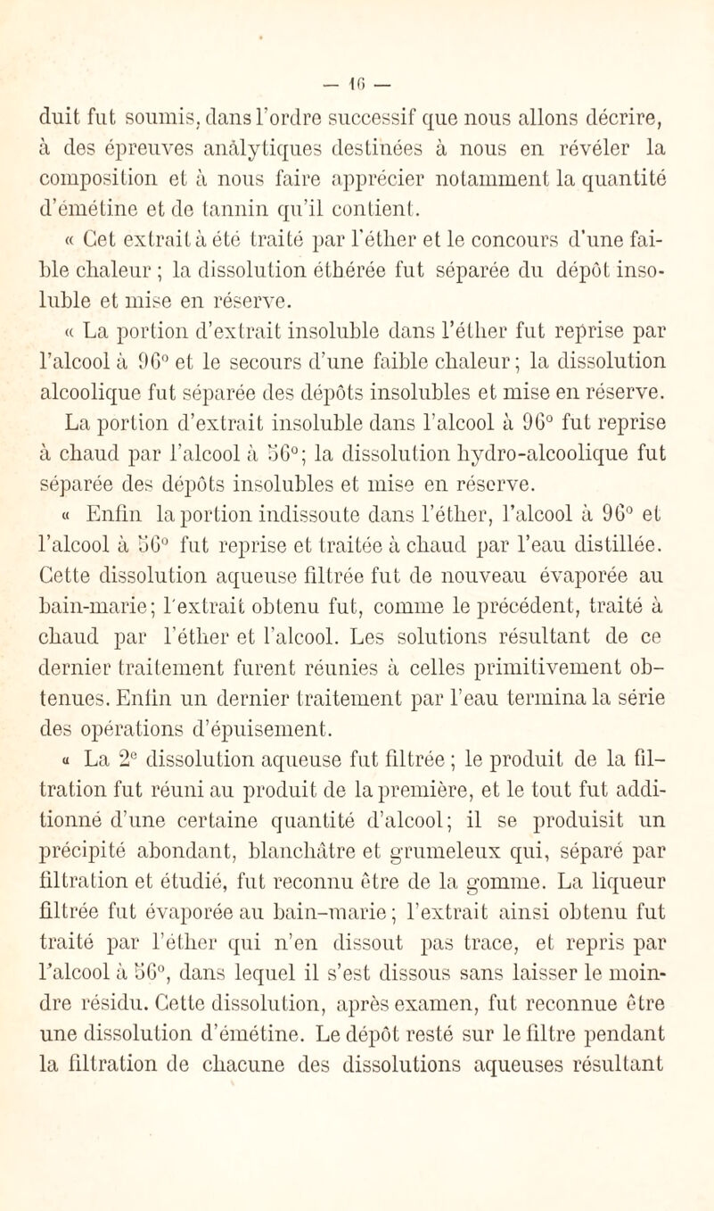 duit fut soumis, dans Tordre successif que nous allons décrire, à des épreuves anâlytiques destinées à nous en révéler la composition et à nous faire apprécier notamment la quantité d’émétine et de tannin qu’il contient. « Cet extrait à été traité par l'éther et le concours d’une fai¬ ble chaleur ; la dissolution éthérée fut séparée du dépôt inso¬ luble et mise en réserve. « La portion d’extrait insoluble dans l’éther fut reprise par l’alcool à 9G° et le secours d’une faible chaleur; la dissolution alcoolique fut séparée des dépôts insolubles et mise en réserve. La portion d’extrait insoluble dans l’alcool à 90° fut reprise à chaud par l’alcool à oG°; la dissolution hydro-alcoolique fut séparée des dépôts insolubles et mise en réserve. « Enfin la portion indissoute dans l’étlier, l’alcool à 96° et l’alcool à 1)6° fut reprise et traitée à chaud par l’eau distillée. Cette dissolution aqueuse filtrée fut de nouveau évaporée au bain-marie; l'extrait obtenu fut, comme le précédent, traité à chaud par l’éther et l’alcool. Les solutions résultant de ce dernier traitement furent réunies à celles primitivement ob¬ tenues. Enlin un dernier traitement par l’eau termina la série des opérations d’épuisement. « La 2e dissolution aqueuse fut filtrée ; le produit de la fil¬ tration fut réuni au produit de la première, et le tout fut addi¬ tionné d’une certaine quantité d’alcool; il se produisit un précipité abondant, blanchâtre et grumeleux qui, séparé par filtration et étudié, fut reconnu être de la gomme. La liqueur filtrée fut évaporée au bain-marie; l’extrait ainsi obtenu fut traité par l’éther qui n’en dissout pas trace, et repris par l’alcool à 1)6°, dans lequel il s’est dissous sans laisser le moin¬ dre résidu. Cette dissolution, après examen, fut reconnue être une dissolution d’émétine. Le dépôt resté sur le filtre pendant la filtration de chacune des dissolutions aqueuses résultant