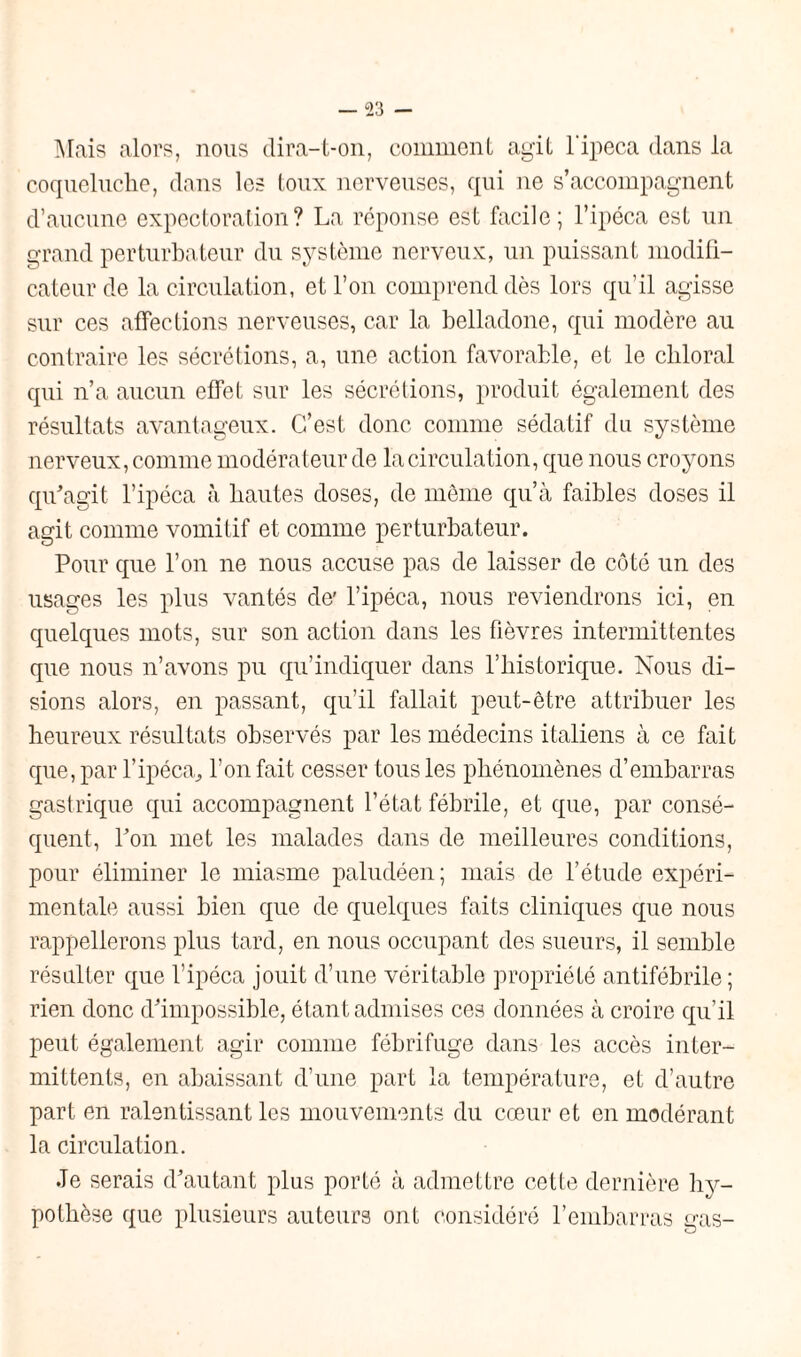 Mais alors, nous dira-t-on, comment agit l'ipeca dans la coqueluche, dans les toux nerveuses, qui ne s’accompagnent d’aucune expectoration? La réponse est facile; l’ipéca est un grand perturbateur du système nerveux, un puissant modifi¬ cateur de la circulation, et l’on comprend dès lors qu’il agisse sur ces affections nerveuses, car la belladone, qui modère au contraire les sécrétions, a, une action favorable, et le chloral qui n’a aucun effet sur les sécrétions, produit également des résultats avantageux. C’est donc comme sédatif du système nerveux, comme modérateur de la circulation, que nous croyons qu'agit l’ipéca à hautes doses, de môme qu’à faibles doses il agit comme vomitif et comme perturbateur. Pour que l’on ne nous accuse pas de laisser de côté un des usages les plus vantés de' l’ipéca, nous reviendrons ici, en quelques mots, sur son action dans les fièvres intermittentes que nous n’avons pu qu’indiquer dans l’historique. Nous di¬ sions alors, en passant, qu’il fallait peut-être attribuer les heureux résultats observés par les médecins italiens à ce fait que, par l’ipéca, l’on fait cesser tous les phénomènes d’embarras gastrique qui accompagnent l’état fébrile, et que, par consé¬ quent, l'on met les malades dans de meilleures conditions, pour éliminer le miasme paludéen; mais de l’étude expéri¬ mentale aussi bien que de quelques faits cliniques que nous rappellerons plus tard, en nous occupant des sueurs, il semble résulter que l’ipéca jouit d’une véritable propriété antifébrile; rien donc d'impossible, étant admises ces données à croire qu’il peut également agir comme fébrifuge dans les accès inter¬ mittents, en abaissant d’une part la température, et d’autre part en ralentissant les mouvements du cœur et en modérant la circulation. Je serais d'autant plus porté à admettre cette dernière hy¬ pothèse que plusieurs auteurs ont considéré l’embarras gas-