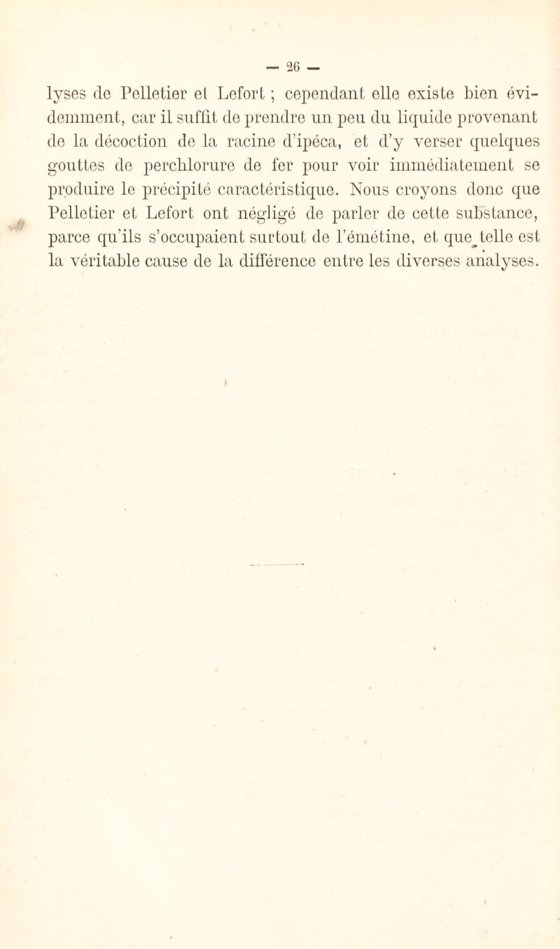 lyses (le Pelletier et Lefort ; cependant elle existe bien évi¬ demment, car il suffit de prendre un peu du liquide provenant de la décoction de la racine d’ipéca, et d’y verser quelques gouttes de perchlorure de fer pour voir immédiatement se produire le précipité caractéristique. Nous croyons donc que Pelletier et Lefort ont négligé de parler de cette substance, parce qu’ils s’occupaient surtout de l’émétine, et que^ telle est la véritable cause de la différence entre les diverses analyses.