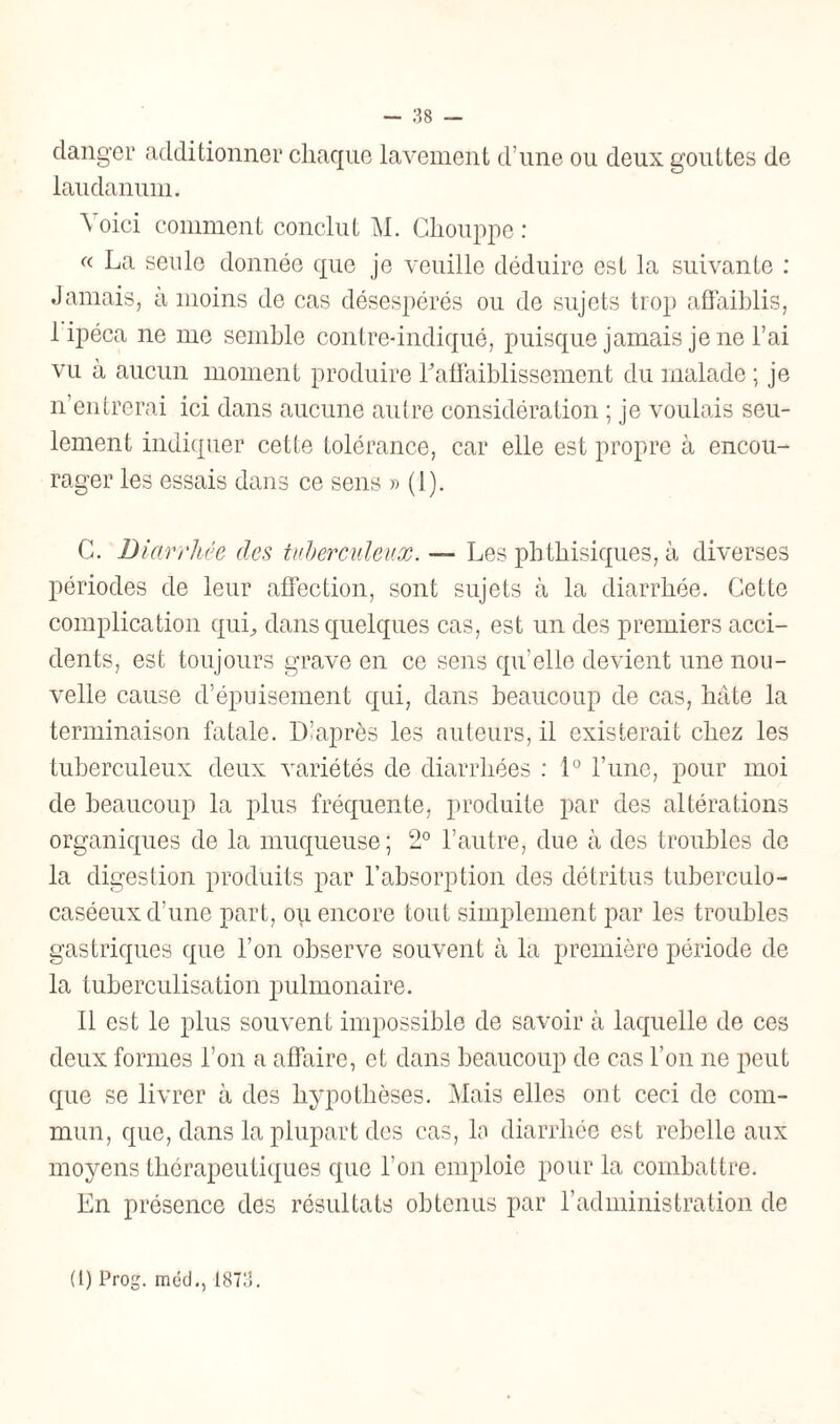 danger additionner chaque lavement d’une ou deux gouttes de laudanum. Voici comment conclut M. Ghouppe : « La seule donnée que je veuille déduire est la suivante : Jamais, à moins de cas désespérés ou de sujets trop affaiblis, 1 ipéca ne me semble contre-indiqué, puisque jamais je ne l’ai vu à aucun moment produire raffaiblissement du malade ; je n’entrerai ici dans aucune autre considération ; je voulais seu¬ lement indiquer cette tolérance, car elle est propre à encou¬ rager les essais dans ce sens » (1). C. Diarrhée des tuberculeux. — Les phthisiques, à diverses périodes de leur affection, sont sujets à la diarrhée. Cette complication qui., dans quelques cas, est un des premiers acci¬ dents, est toujours grave en ce sens quelle devient une nou¬ velle cause d’épuisement qui, dans beaucoup de cas, hâte la terminaison fatale. D’après les auteurs, il existerait chez les tuberculeux deux variétés de diarrhées : 1° l’une, pour moi de beaucoup la plus fréquente, produite par des altérations organiques de la muqueuse; 2° l’autre, due à des troubles de la digestion produits par l’absorption des détritus tuberculo- caséeux d’une part, ou encore tout simplement par les troubles gastriques que l’on observe souvent à la première période de la tuberculisation pulmonaire. Il est le plus souvent impossible de savoir à laquelle de ces deux formes l’on a affaire, et dans beaucoup de cas l’on ne peut que se livrer à des hypothèses. Mais elles ont ceci de com¬ mun, que, dans la plupart des cas, la diarrhée est rebelle aux moyens thérapeutiques que l’on emploie pour la combattre. En présence des résultats obtenus par l’administration de (l) Prog. méd., 1873.