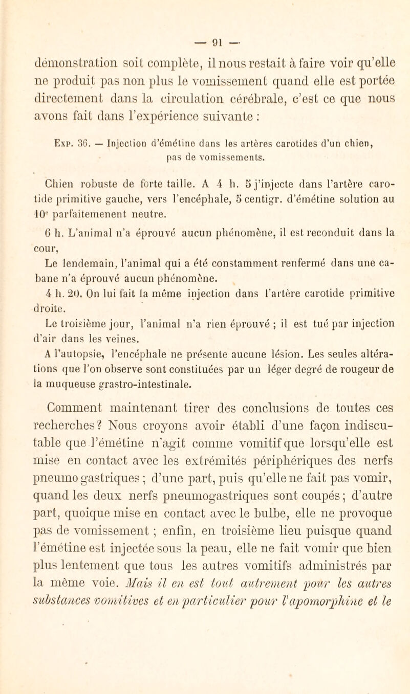 démonstration soit complète, il nous restait à faire voir qu’elle ne produit pas non plus le vomissement quand elle est portée directement dans la circulation cérébrale, c’est ce que nous avons fait dans l’expérience suivante : Exp. 36. — Injection d’émétine dans les artères carotides d’un chien, pas de vomissements. Chien robuste de forte taille. A 4 h. 5 j’injecte dans l’artère caro¬ tide primitive gauche, vers l’encéphale, 5 centigr. d’émétine solution au 10e parfaitemenent neutre. 6 h. L’animal n’a éprouvé aucun phénomène, il est reconduit dans la cour, Le lendemain, l’animal qui a été constamment renfermé dans une ca¬ bane n’a éprouvé aucun phénomène. 4 h. 20. On lui fait la même injection dans l’artère carotide primitive droite. Le troisième jour, l’animal n’a rien éprouvé ; il est tué par injection d’air dans les veines. A l’autopsie, l’encéphale ne présente aucune lésion. Les seules altéra¬ tions que l’on observe sont constituées par un léger degré de rougeur de la muqueuse grastro-intestinale. Comment maintenant tirer des conclusions de toutes ces recherches? Nous croyons avoir établi d’une façon indiscu¬ table que l’émétine n’agit comme vomitif que lorsqu’elle est mise en contact avec les extrémités périphériques des nerfs pneumogastriques ; d’une part, puis qu’elle ne fait pas vomir, quand les deux nerfs pneumogastriques sont coupés; d’autre part, quoique mise en contact avec le bulbe, elle ne provoque pas de vomissement ; enfin, en troisième lieu puisque quand l’émétine est injectée sous la peau, elle ne fait vomir que bien plus lentement que tous les autres vomitifs administrés par la même voie. Mais il en est tout autrement 'pour les autres substances vomitives et en 'particulier pour V apomorpldnc et le