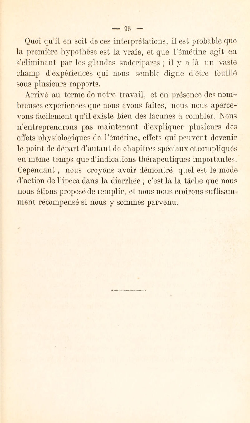 Quoi qu’il en soit de ces interprétations, il est probable que la première hypothèse est la vraie, et que l’émétine agit en s’éliminant par les glandes sudoripares ; il y a là un vaste champ d’expériences qui nous semble digne d’être fouillé sous plusieurs rapports. Arrivé au terme de notre travail, et en présence des nom¬ breuses expériences que nous avons faites, nous nous aperce¬ vons facilement qu’il existe bien des lacunes à combler. Nous n’entreprendrons pas maintenant d’expliquer plusieurs des effets physiologiques de l’émétine, effets qui peuvent devenir le point de départ d’autant de chapitres spéciaux etcompliqués en même temps que d’indications thérapeutiques importantes. Cependant, nous croyons avoir démontré quel est le mode d’action de l’ipéca dans la diarrhée ; c’est là la tâche que nous nous étions proposé de remplir, et nous nous croirons suffisam¬ ment récompensé si nous y sommes parvenu.