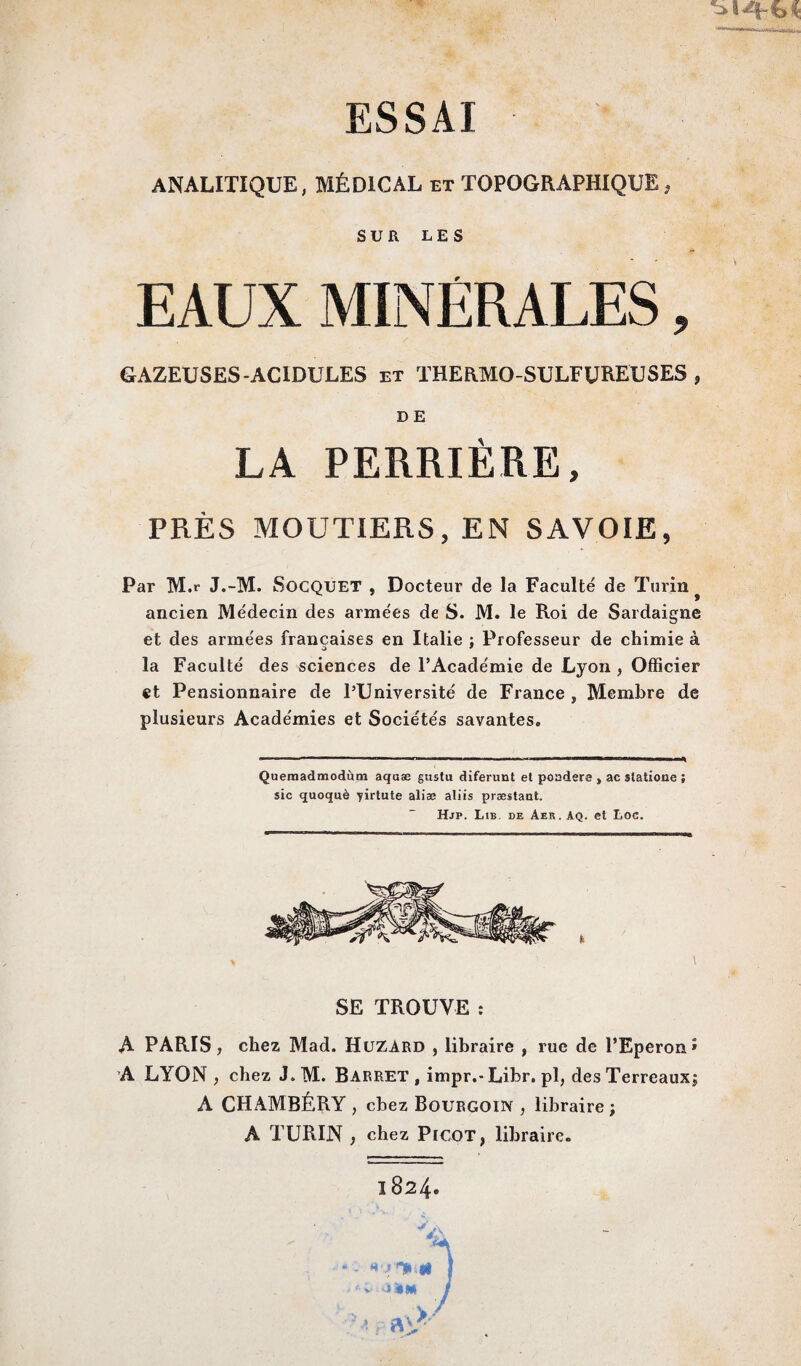 ESSAI ■ ANALITIQUE, MÉDICAL et TOPOGRAPHIQUE, SUR LES EAUX MINERALES, GAZEUSES-ACIDULES et THERMO-SULFUREUSES , D E LA PERRIÈRE, PRÈS MOUTIERS, EN SAVOIE, Par M.r J.-M. SoCQUET , Docteur de la Faculté de Turin # ancien Médecin des armées de S. M. le Roi de Sardaigne et des armées françaises en Italie : Professeur de chimie à o 1 la Faculté des sciences de l’Académie de Lyon , Officier et Pensionnaire de l’Université de France , Membre de plusieurs Académies et Sociétés savantes* Quemadnaodùm aquæ gusta diferunt et poadere , ac slatione ; sic quoquè yirtute alise aliis præstant. Hjp. Lib de Aer. Aq. et Loc. SE TROUVE : A PARIS, chez Mad. Huzard , libraire , rue de l’Eperon» A LYON , chez J* M. Barret , impr.-Lihr. pl, des Terreaux; A CHAMBÉRY, chez Bourgoin , libraire ; A TURIN , chez Picot, libraire.