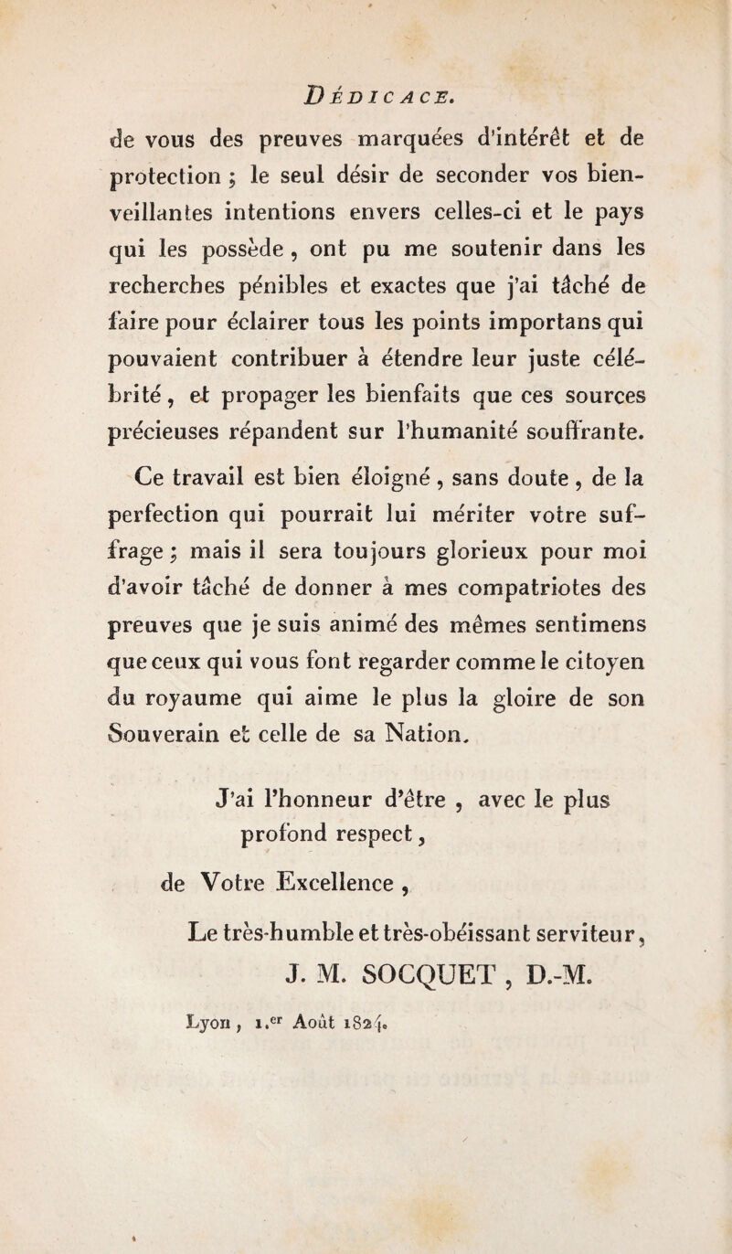 Dédicace. de vous des preuves marquées d’intérêt et de protection ; le seul désir de seconder vos bien¬ veillantes intentions envers celles-ci et le pays qui les possède , ont pu me soutenir dans les recherches pénibles et exactes que j’ai tâché de faire pour éclairer tous les points importans qui pouvaient contribuer à étendre leur juste célé¬ brité , et propager les bienfaits que ces sources précieuses répandent sur l’humanité souffrante. Ce travail est bien éloigné, sans doute , de la perfection qui pourrait lui mériter votre suf¬ frage ; mais il sera toujours glorieux pour moi d’avoir tâché de donner à mes compatriotes des preuves que je suis animé des mêmes sentimens que ceux qui vous font regarder comme le citoyen du royaume qui aime le plus la gloire de son Souverain et celle de sa Nation, J’ai l’honneur d’être , avec le plus profond respect, de Votre Excellence , Le très-humble et très-obéissant serviteur, J. M. SOCQUET , D.-M. Lyon, i.er Août 1824»