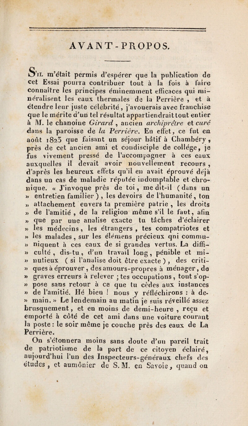 AVANT-PROPOS. S’il m’était permis d’espérer que la publication de cet Essai pourra contribuer tout à la fois à faire connaître les principes éminemment efficaces qui mi- néralisent les eaux thermales de la Perrière , et à étendre leur juste célébrité, j’avouerais avec franchise que le mérite d’un tel résultat appartiendrait tout entier à M, le chanoine Girard , ancien archiprétre et curé dans la paroisse de la Perrière. En effet, ce fut en août i8a5 que faisant un séjour hdtif à Chambéry,, près de cet ancien ami et condisciple de college, je fus vivement pressé de l’accompagner à ces eaux auxquelles il devait avoir nouvellement recours , d’après les heureux effets qu’il en avait éprouvé déjà dans un cas de maladie réputée indomptable et chro- nique. « J’iuvoque près de toi, me dit-il (dans un » entretien familier) , les devoirs de l’humanité, ton » attachement envers ta première patrie , les droits j> de l’amitié, de la religion même s’il le faut, afin » que par une analise exacte tu tâches d’éclairer » les médecins, les étrangers , tes compatriotes et >> les malades, sur les élémens précieux qni commit- » niquent à ces eaux de si grandes vertus. La diffi- » culté , dis-tu, d’un travail long, pénible et mi- » nutieux ( si l’analise doit être exacte ) , des criti- » ques à éprouver, des amours-propres à ménager, de » graves erreurs à relever ; tes occupations , tout s’op- n pose sans retour à ce que tu cèdes aux instances » de l’amitié. Hé bien 1 nous y réfléchirons : à de» » main. » Le lendemain au matin je suis réveillé assez brusquement, et en moins de demi-heure , reçu et emporté à coté de cet ami dans une voiture courant Ja poste : le soir même je couche près des eaux de La Perrière. On s’étonnera moins sans doute d’un pareil trait de patriotisme de la part de ce citoyen éclairé, aujourd’hui l’un des Inspecteurs-généraux chefs des études, et aumônier de S. M. en Savoie, quand on