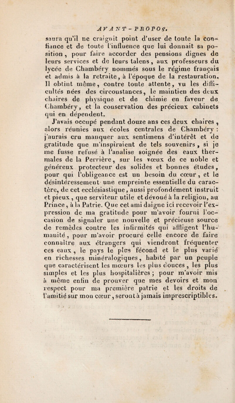 saura qu’il ne craignit point d’user de toute la con^ fiance et de toute l’influence que lui donnait sa po¬ sition , pour faire accorder des pensions dignes de leurs services et de leurs lalens, aux professeurs du lycée de Chambéry nommés sous le régime français et admis à la retraite, à l’époque de la restauration. Il obtint même, contre toute attente, vu les diffi¬ cultés nées des circonstances, le maintien des deux chaires de physique et de chimie en faveur de Chambéry, et la conservation des précieux cabinets qui en dépendent. J’avais occupé pendant douze ans ces deux chaires , alors réunies aux écoles centrales de Chambéry : j’aurais cru manquer aux sentimens d’intérêt et de gratitude que m’inspiraient de tels souvenirs , si je rae fusse refusé à Canalise soignée des eaux ther¬ males de la Perrière, sur les vœux de ce noble et généreux protecteur des solides et bonnes études, pour qui l’obligeance est un besoin du cœur , et le désintéressement une empreinte essentielle du carac¬ tère, de cet ecclésiastique, aussi profondément instruit et pieux , que serviteur utile et dévoué à la religion, au Prince, à la Patrie. Que cet ami daigne ici recevoir l’ex¬ pression de ma gratitude pour m’avoir fourni l’oc¬ casion de signaler une nouvelle et précieuse source de remèdes contre les infirmités qui affligent l’hu¬ manité , pour m’avoir procuré celle encore de faire connaître aux étrangers qui viendront fréquenter ces eaux , le pays le plus fécond et le plus varié en richesses minéralogiques, habité par un peuple que caractérisent les mœurs les plus douces , les plus simples et les plus hospitalières ; pour m’avoir mis à même enfin de prouver que mes devoirs et mon respect pour ma première patrie et les droits de l’amitié sur mon cœur, seront à jamais imprescriptibles.