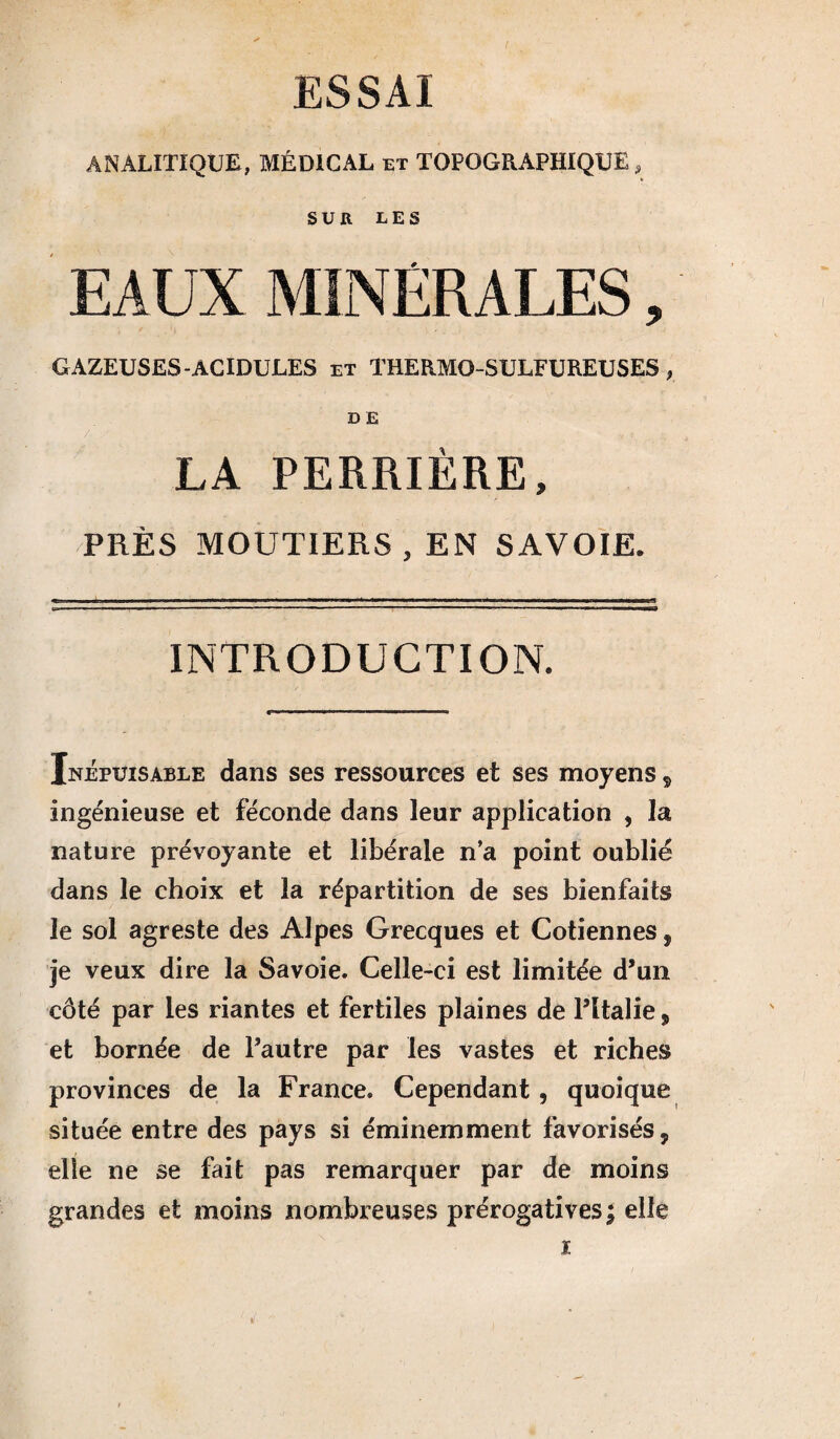 ESSAI ANALITIQUE, MÉDICAL et TOPOGRAPHIQUE, SUR LES EAUX MINERALES, GAZEUSES-ACIDULES et THERMO-SULFUREUSES, D E LA PERRIÈRE, PRÈS MOUTIERS , EN SAVOIE. INTRODUCTION. Inépuisable dans ses ressources et ses moyens, ingénieuse et féconde dans leur application , la nature prévoyante et libérale n’a point oublié dans le choix et la répartition de ses bienfaits le sol agreste des Alpes Grecques et Cotiennes, je veux dire la Savoie. Celle-ci est limitée d’un côté par les riantes et fertiles plaines de l’Italie, et bornée de l’autre par les vastes et riches provinces de la France. Cependant, quoique située entre des pays si éminemment favorisés, elle ne se fait pas remarquer par de moins grandes et moins nombreuses prérogatives; elle