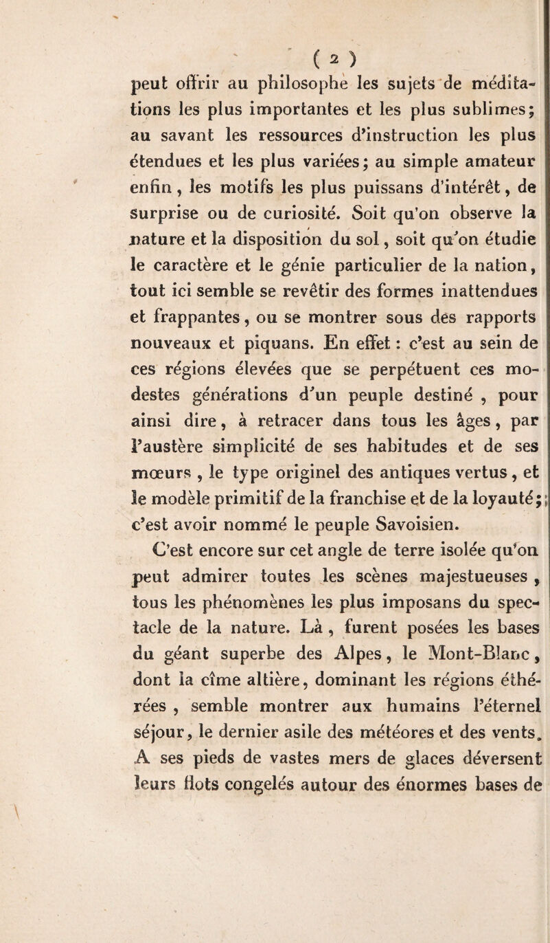 peut offrir au philosophe les sujets de médita¬ tions les plus importantes et les plus sublimes; au savant les ressources d’instruction les plus étendues et les plus variées; au simple amateur enfin, les motifs les plus puissans d’intérêt, de surprise ou de curiosité. Soit qu’on observe la .nature et la disposition du sol, soit qu'on étudie le caractère et le génie particulier de la nation, tout ici semble se revêtir des formes inattendues et frappantes, ou se montrer sous dès rapports nouveaux et piquans. En effet : c’est au sein de ces régions élevées que se perpétuent ces mo¬ destes générations d'un peuple destiné , pour ainsi dire, à retracer dans tous les âges, par l’austère simplicité de ses habitudes et de ses mœurs , le type originel des antiques vertus, et le modèle primitif de la franchise et de la loyauté;; c’est avoir nommé le peuple Savoisien. C’est encore sur cet angle de terre isolée qu*on peut admirer toutes les scènes majestueuses , tous les phénomènes les plus imposans du spec¬ tacle de la nature. Là , furent posées les bases du géant superbe des Alpes, le Mont-Blanc, dont la cime altière, dominant les régions éthé- rées , semble montrer aux humains l’éternel séjour, le dernier asile des météores et des vents. A ses pieds de vastes mers de glaces déversent leurs Ilots congelés autour des énormes bases de